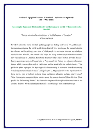201 | Memorabilia 2020-21 Department of English, MKBU
Presented a paper in National Webinar on Literature and Epidemic
(16-17 May 2020)
Apocalyptic Pandemic Fiction: Reality or Reference in Covid 19 Pandemic Asha
Dhedhi
“People are naturally going to turn to Netflix because of Escapism”
(Christina Scott)
Covid 19 turned the world into hell, globally people are dealing with Covid 19. And this con-
tagious disease tuning the world upside down. Fear of virus imprisoned the human being in
their homes and Surprisingly, as a kind of relief people became more attracted towards Pan-
demic Fiction. After all, “Art reflects Life” right. So, every human action is in direct or indi-
rect way recorded in Literature. Sometimes Literature like Science Fiction provides binocu-
lars to upcoming events. Ad Apocalyptic or Post-apocalyptic Fiction is a subgenre of science
fiction which concerned the end of civilization and the world after the end of disaster. This
particular paper highlights the Apocalyptic Fiction as reality or reference. Here I am dealing
with a major attention seeker movie Contagion (2011). Major concern of this paper is to How
these movies play a vital role in these Scary realities as reference, and ease your worries?
What Apocalyptic pandemic fiction teaches about the present situation? How did these films
predict the forthcoming disaster? Are these movies potential enough to overcome fears of in-
evitable disaster? Are these Pandemic Fictions a tool to escape from horrible reality?
 