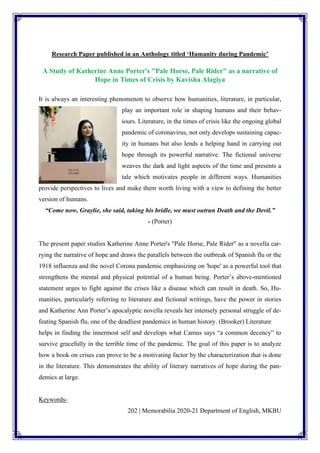 202 | Memorabilia 2020-21 Department of English, MKBU
Research Paper published in an Anthology titled ‘Humanity during Pandemic’
A Study of Katherine Anne Porter's "Pale Horse, Pale Rider" as a narrative of
Hope in Times of Crisis by Kavisha Alagiya
It is always an interesting phenomenon to observe how humanities, literature, in particular,
play an important role in shaping humans and their behav-
iours. Literature, in the times of crisis like the ongoing global
pandemic of coronavirus, not only develops sustaining capac-
ity in humans but also lends a helping hand in carrying out
hope through its powerful narrative. The fictional universe
weaves the dark and light aspects of the time and presents a
tale which motivates people in different ways. Humanities
provide perspectives to lives and make them worth living with a view to defining the better
version of humans.
“Come now, Graylie, she said, taking his bridle, we must outrun Death and the Devil.”
- (Porter)
The present paper studies Katherine Anne Porter's "Pale Horse, Pale Rider" as a novella car-
rying the narrative of hope and draws the parallels between the outbreak of Spanish flu or the
1918 influenza and the novel Corona pandemic emphasizing on 'hope' as a powerful tool that
strengthens the mental and physical potential of a human being. Porter’s above-mentioned
statement urges to fight against the crises like a disease which can result in death. So, Hu-
manities, particularly referring to literature and fictional writings, have the power in stories
and Katherine Ann Porter’s apocalyptic novella reveals her intensely personal struggle of de-
feating Spanish flu, one of the deadliest pandemics in human history. (Brooker) Literature
helps in finding the innermost self and develops what Camus says “a common decency” to
survive gracefully in the terrible time of the pandemic. The goal of this paper is to analyze
how a book on crises can prove to be a motivating factor by the characterization that is done
in the literature. This demonstrates the ability of literary narratives of hope during the pan-
demics at large.
Keywords-
 