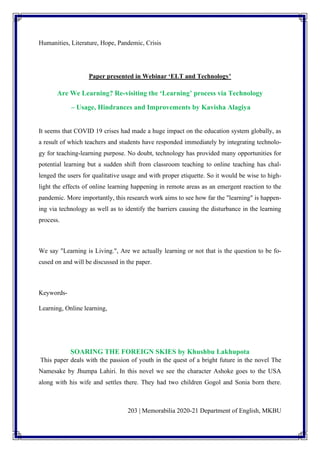 203 | Memorabilia 2020-21 Department of English, MKBU
Humanities, Literature, Hope, Pandemic, Crisis
Paper presented in Webinar ‘ELT and Technology’
Are We Learning? Re-visiting the ‘Learning’ process via Technology
– Usage, Hindrances and Improvements by Kavisha Alagiya
It seems that COVID 19 crises had made a huge impact on the education system globally, as
a result of which teachers and students have responded immediately by integrating technolo-
gy for teaching-learning purpose. No doubt, technology has provided many opportunities for
potential learning but a sudden shift from classroom teaching to online teaching has chal-
lenged the users for qualitative usage and with proper etiquette. So it would be wise to high-
light the effects of online learning happening in remote areas as an emergent reaction to the
pandemic. More importantly, this research work aims to see how far the "learning" is happen-
ing via technology as well as to identify the barriers causing the disturbance in the learning
process.
We say "Learning is Living.", Are we actually learning or not that is the question to be fo-
cused on and will be discussed in the paper.
Keywords-
Learning, Online learning,
SOARING THE FOREIGN SKIES by Khushbu Lakhupota
This paper deals with the passion of youth in the quest of a bright future in the novel The
Namesake by Jhumpa Lahiri. In this novel we see the character Ashoke goes to the USA
along with his wife and settles there. They had two children Gogol and Sonia born there.
 