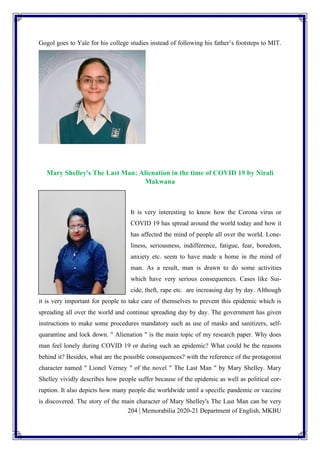 204 | Memorabilia 2020-21 Department of English, MKBU
Gogol goes to Yale for his college studies instead of following his father’s footsteps to MIT.
Mary Shelley's The Last Man: Alienation in the time of COVID 19 by Nirali
Makwana
It is very interesting to know how the Corona virus or
COVID 19 has spread around the world today and how it
has affected the mind of people all over the world. Lone-
liness, seriousness, indifference, fatigue, fear, boredom,
anxiety etc. seem to have made a home in the mind of
man. As a result, man is drawn to do some activities
which have very serious consequences. Cases like Sui-
cide, theft, rape etc. are increasing day by day. Although
it is very important for people to take care of themselves to prevent this epidemic which is
spreading all over the world and continue spreading day by day. The government has given
instructions to make some procedures mandatory such as use of masks and sanitizers, self-
quarantine and lock down. " Alienation " is the main topic of my research paper. Why does
man feel lonely during COVID 19 or during such an epidemic? What could be the reasons
behind it? Besides, what are the possible consequences? with the reference of the protagonist
character named " Lionel Verney " of the novel " The Last Man " by Mary Shelley. Mary
Shelley vividly describes how people suffer because of the epidemic as well as political cor-
ruption. It also depicts how many people die worldwide until a specific pandemic or vaccine
is discovered. The story of the main character of Mary Shelley's The Last Man can be very
 