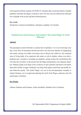 205 | Memorabilia 2020-21 Department of English, MKBU
well connected with the situation of COVID 19. Literature takes us beyond statistics of global
pandemic and death and degree of spread to show how the crisis has affected the individual
lives of people in the society and those infected persons
Key words :
Introduction, Literature and Epidemic, Alienation, sympathy, To Conclude
Pandemic Fear and Literature: Jack London's 'The Scarlet Plague' by Nirali
Makwana
Abstract
The apocalyptic scenario illustrates a common fear of epidemics. As we are witnessing every
day, a toxic brew of uncertainty and fear also flows into well-worn channels of scapegoating
and cruelty, turning an invisible viral enemy into an illusory but visible foe. The continued
sense of living death, of an experience that marks us with its shadow, echoes even after a
pandemic pass. Literature is recording our pandemic, setting in place the reverberations that
will echo into our future. In the ancient time the Plague and pestilence were frequent calami-
ties. Ordinary people were likely to have witnesses of such calamities and heard vivid reports
about their terrible revenges. Pandemics can bring forth deeply rooted fears and modify hu-
man behaviour greatly. 'The Scarlet Plague' was one of the post-apocalyptic examples in
modern literature, set in ravaged and exploring the motif of the Plague, coherence and well
spread topos in literature.
Key Words:
Abstract, Epidemic and Literature, Artistic Sensibility, Pandemic Fear, Conclusion
 
