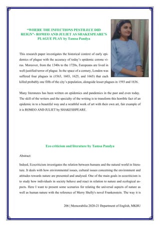 206 | Memorabilia 2020-21 Department of English, MKBU
“WHERE THE INFECTIONS PESTILECE DID
REIGN”- ROMEO AND JULIET AS SHAKESPEARE’S
PLAGUE PLAY by Tamsa Pandya
This research paper investigates the historical context of early epi-
demics of plague with the accuracy of today’s epidemic corona vi-
rus. Moreover, from the 1340s to the 1720s, Europeans are lived in
well-justified terror of plague. In the space of a century, London was
suffered four plagues in (1563, 1603, 1625, and 1665) that each
killed probably one fifth of the city’s population, alongside lesser plagues in 1593 and 1636.
Many literatures has been written on epidemics and pandemics in the past and even today.
The skill of the writers and the specialty of the writing is to transform this horrible fact of an
epidemic in to a beautiful way and a wrathful work of art with their own art, fair example of
it is ROMEO AND JULIET by SHAKESHPEARE.
Eco criticism and literature by Tamsa Pandya
Abstract:
Indeed, Ecocriticism investigates the relation between humans and the natural world in litera-
ture. It deals with how environmental issues, cultural issues concerning the environment and
attitudes towards nature are presented and analysed. One of the main goals in ecocriticism is
to study how individuals in society behave and react in relation to nature and ecological as-
pects. Here I want to present some scenarios for relating the universal aspects of nature as
well as human nature with the reference of Merry Shelly's novel Frankenstein. The way it is
 