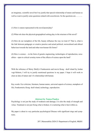 207 | Memorabilia 2020-21 Department of English, MKBU
an imaginary, scientific novel but I try justify that special relationship of nature and human as
well as want to justify some questions related with ecocriticism. So the questions are………..
(1) How is nature represented in the novel/poem/play?
(2) What role does the physical-geographical setting play in the structure of the novel?
(3) How do our metaphors of the life, beauty influence the way we treat it? That is, what is
the link between pedagogic or creative practice and actual political, sociocultural and ethical
behaviour towards the land and other non-human life forms?
(4) How is science —in the form of genetic engineering, technologies of reproduction, sexu-
alities—open to critical scrutiny terms of the effects of science upon the land?
With the reference of Merry Shelly's Frankenstein and movie Kong : skull island by Jordan
vogt Roberts, I will try to justify mentioned questions in my paper. I hope it will work to
clear an idea of nature and it's relationship with human.
Key words: Eco criticism, literature, human nature, universal aspects of science, metaphors of
life, Frankenstein, Kong: skull island, technology, reproduction.
Abstract by Tamsa Pandya
Psychology is not just the study of weakness and damage; it is also the study of strength and
virtue. Treatment is not just fixing what is broken; it is nurturing what is best within us.
My paper is about to very particular psychological Disease with significant sings and symp-
toms.
 