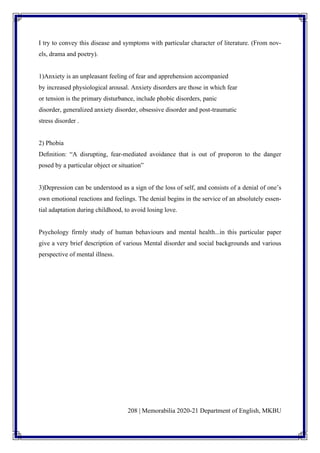 208 | Memorabilia 2020-21 Department of English, MKBU
I try to convey this disease and symptoms with particular character of literature. (From nov-
els, drama and poetry).
1)Anxiety is an unpleasant feeling of fear and apprehension accompanied
by increased physiological arousal. Anxiety disorders are those in which fear
or tension is the primary disturbance, include phobic disorders, panic
disorder, generalized anxiety disorder, obsessive disorder and post-traumatic
stress disorder .
2) Phobia
Deﬁnition: “A disrupting, fear-mediated avoidance that is out of proporon to the danger
posed by a particular object or situation”
3)Depression can be understood as a sign of the loss of self, and consists of a denial of one’s
own emotional reactions and feelings. The denial begins in the service of an absolutely essen-
tial adaptation during childhood, to avoid losing love.
Psychology firmly study of human behaviours and mental health...in this particular paper
give a very brief description of various Mental disorder and social backgrounds and various
perspective of mental illness.
 