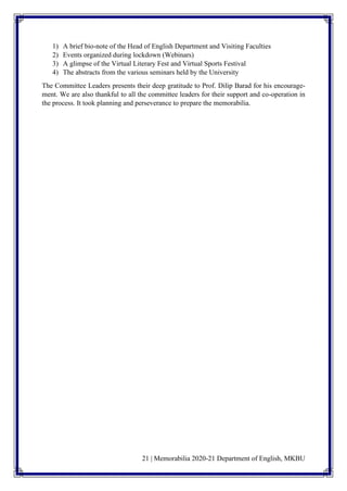 21 | Memorabilia 2020-21 Department of English, MKBU
1) A brief bio-note of the Head of English Department and Visiting Faculties
2) Events organized during lockdown (Webinars)
3) A glimpse of the Virtual Literary Fest and Virtual Sports Festival
4) The abstracts from the various seminars held by the University
The Committee Leaders presents their deep gratitude to Prof. Dilip Barad for his encourage-
ment. We are also thankful to all the committee leaders for their support and co-operation in
the process. It took planning and perseverance to prepare the memorabilia.
 