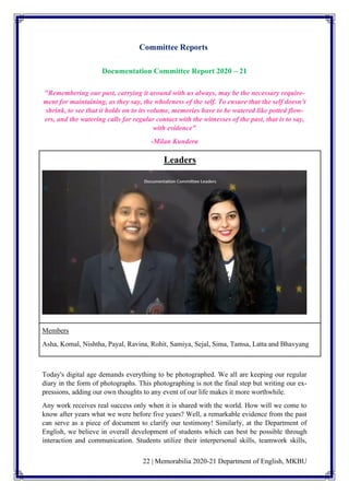 22 | Memorabilia 2020-21 Department of English, MKBU
Committee Reports
Documentation Committee Report 2020 – 21
"Remembering our past, carrying it around with us always, may be the necessary require-
ment for maintaining, as they say, the wholeness of the self. To ensure that the self doesn’t
shrink, to see that it holds on to its volume, memories have to be watered like potted flow-
ers, and the watering calls for regular contact with the witnesses of the past, that is to say,
with evidence"
-Milan Kundera
Leaders
Members
Asha, Komal, Nishtha, Payal, Ravina, Rohit, Samiya, Sejal, Sima, Tamsa, Latta and Bhavyang
Today's digital age demands everything to be photographed. We all are keeping our regular
diary in the form of photographs. This photographing is not the final step but writing our ex-
pressions, adding our own thoughts to any event of our life makes it more worthwhile.
Any work receives real success only when it is shared with the world. How will we come to
know after years what we were before five years? Well, a remarkable evidence from the past
can serve as a piece of document to clarify our testimony! Similarly, at the Department of
English, we believe in overall development of students which can best be possible through
interaction and communication. Students utilize their interpersonal skills, teamwork skills,
 