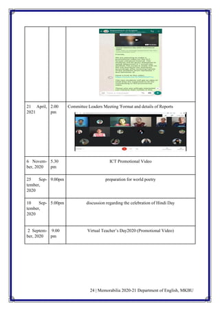 24 | Memorabilia 2020-21 Department of English, MKBU
21 April,
2021
2.00
pm
Committee Leaders Meeting 'Format and details of Reports
6 Novem-
ber, 2020
5.30
pm
ICT Promotional Video
25 Sep-
tember,
2020
9.00pm preparation for world poetry
10 Sep-
tember,
2020
5.00pm discussion regarding the celebration of Hindi Day
2 Septem-
ber, 2020
9.00
pm
Virtual Teacher’s Day2020 (Promotional Video)
 