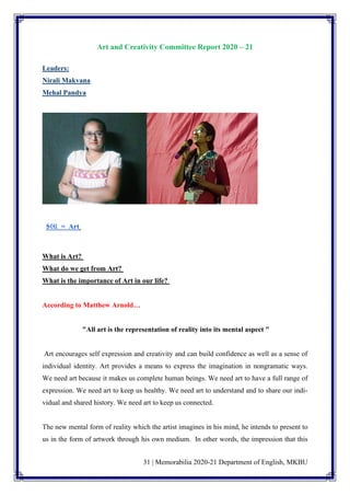 31 | Memorabilia 2020-21 Department of English, MKBU
Art and Creativity Committee Report 2020 – 21
Leaders:
Nirali Makvana
Mehal Pandya
કલા = Art
What is Art?
What do we get from Art?
What is the importance of Art in our life?
According to Matthew Arnold…
"All art is the representation of reality into its mental aspect "
Art encourages self expression and creativity and can build confidence as well as a sense of
individual identity. Art provides a means to express the imagination in nongramatic ways.
We need art because it makes us complete human beings. We need art to have a full range of
expression. We need art to keep us healthy. We need art to understand and to share our indi-
vidual and shared history. We need art to keep us connected.
The new mental form of reality which the artist imagines in his mind, he intends to present to
us in the form of artwork through his own medium. In other words, the impression that this
 