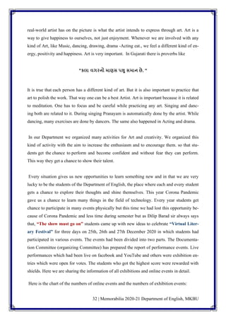 32 | Memorabilia 2020-21 Department of English, MKBU
real-world artist has on the picture is what the artist intends to express through art. Art is a
way to give happiness to ourselves, not just enjoyment. Whenever we are involved with any
kind of Art, like Music, dancing, drawing, drama -Acting eat., we feel a different kind of en-
ergy, positivity and happiness. Art is very important. In Gujarati there is proverbs like
"કલા વગરનો માણસ પશુ સમાન છે. "
It is true that each person has a different kind of art. But it is also important to practice that
art to polish the work. That way one can be a best Artist. Art is important because it is related
to meditation. One has to focus and be careful while practicing any art. Singing and danc-
ing both are related to it. During singing Pranayam is automatically done by the artist. While
dancing, many exercises are done by dancers. The same also happened in Acting and drama.
In our Department we organized many activities for Art and creativity. We organized this
kind of activity with the aim to increase the enthusiasm and to encourage them. so that stu-
dents get the chance to perform and become confident and without fear they can perform.
This way they get a chance to show their talent.
Every situation gives us new opportunities to learn something new and in that we are very
lucky to be the students of the Department of English, the place where each and every student
gets a chance to explore their thoughts and shine themselves. This year Corona Pandemic
gave us a chance to learn many things in the field of technology. Every year students get
chance to participate in many events physically but this time we had lost this opportunity be-
cause of Corona Pandemic and less time during semester but as Dilip Barad sir always says
that, “The show must go on” students came up with new ideas to celebrate “Virtual Liter-
ary Festival” for three days on 25th, 26th and 27th December 2020 in which students had
participated in various events. The events had been divided into two parts. The Documenta-
tion Committee (organizing Committee) has prepared the report of performance events. Live
performances which had been live on facebook and YouTube and others were exhibition en-
tries which were open for votes. The students who got the highest score were rewarded with
shields. Here we are sharing the information of all exhibitions and online events in detail.
Here is the chart of the numbers of online events and the numbers of exhibition events:
 