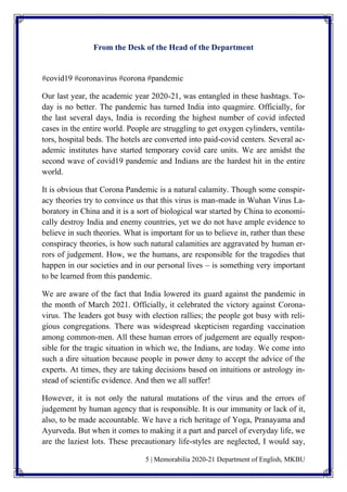 5 | Memorabilia 2020-21 Department of English, MKBU
From the Desk of the Head of the Department
#covid19 #coronavirus #corona #pandemic
Our last year, the academic year 2020-21, was entangled in these hashtags. To-
day is no better. The pandemic has turned India into quagmire. Officially, for
the last several days, India is recording the highest number of covid infected
cases in the entire world. People are struggling to get oxygen cylinders, ventila-
tors, hospital beds. The hotels are converted into paid-covid centers. Several ac-
ademic institutes have started temporary covid care units. We are amidst the
second wave of covid19 pandemic and Indians are the hardest hit in the entire
world.
It is obvious that Corona Pandemic is a natural calamity. Though some conspir-
acy theories try to convince us that this virus is man-made in Wuhan Virus La-
boratory in China and it is a sort of biological war started by China to economi-
cally destroy India and enemy countries, yet we do not have ample evidence to
believe in such theories. What is important for us to believe in, rather than these
conspiracy theories, is how such natural calamities are aggravated by human er-
rors of judgement. How, we the humans, are responsible for the tragedies that
happen in our societies and in our personal lives – is something very important
to be learned from this pandemic.
We are aware of the fact that India lowered its guard against the pandemic in
the month of March 2021. Officially, it celebrated the victory against Corona-
virus. The leaders got busy with election rallies; the people got busy with reli-
gious congregations. There was widespread skepticism regarding vaccination
among common-men. All these human errors of judgement are equally respon-
sible for the tragic situation in which we, the Indians, are today. We come into
such a dire situation because people in power deny to accept the advice of the
experts. At times, they are taking decisions based on intuitions or astrology in-
stead of scientific evidence. And then we all suffer!
However, it is not only the natural mutations of the virus and the errors of
judgement by human agency that is responsible. It is our immunity or lack of it,
also, to be made accountable. We have a rich heritage of Yoga, Pranayama and
Ayurveda. But when it comes to making it a part and parcel of everyday life, we
are the laziest lots. These precautionary life-styles are neglected, I would say,
 