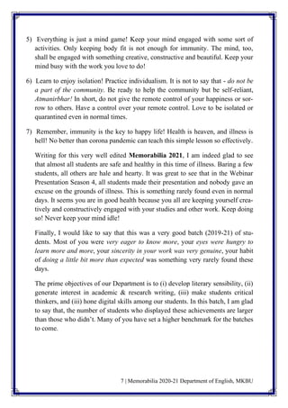 7 | Memorabilia 2020-21 Department of English, MKBU
5) Everything is just a mind game! Keep your mind engaged with some sort of
activities. Only keeping body fit is not enough for immunity. The mind, too,
shall be engaged with something creative, constructive and beautiful. Keep your
mind busy with the work you love to do!
6) Learn to enjoy isolation! Practice individualism. It is not to say that - do not be
a part of the community. Be ready to help the community but be self-reliant,
Atmanirbhar! In short, do not give the remote control of your happiness or sor-
row to others. Have a control over your remote control. Love to be isolated or
quarantined even in normal times.
7) Remember, immunity is the key to happy life! Health is heaven, and illness is
hell! No better than corona pandemic can teach this simple lesson so effectively.
Writing for this very well edited Memorabilia 2021, I am indeed glad to see
that almost all students are safe and healthy in this time of illness. Baring a few
students, all others are hale and hearty. It was great to see that in the Webinar
Presentation Season 4, all students made their presentation and nobody gave an
excuse on the grounds of illness. This is something rarely found even in normal
days. It seems you are in good health because you all are keeping yourself crea-
tively and constructively engaged with your studies and other work. Keep doing
so! Never keep your mind idle!
Finally, I would like to say that this was a very good batch (2019-21) of stu-
dents. Most of you were very eager to know more, your eyes were hungry to
learn more and more, your sincerity in your work was very genuine, your habit
of doing a little bit more than expected was something very rarely found these
days.
The prime objectives of our Department is to (i) develop literary sensibility, (ii)
generate interest in academic & research writing, (iii) make students critical
thinkers, and (iii) hone digital skills among our students. In this batch, I am glad
to say that, the number of students who displayed these achievements are larger
than those who didn’t. Many of you have set a higher benchmark for the batches
to come.
 