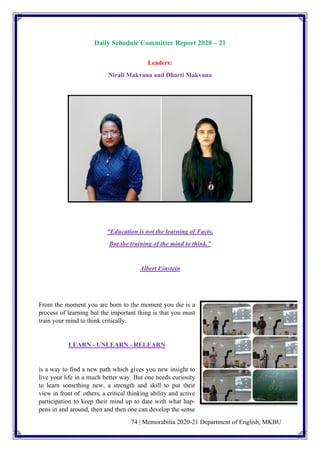 74 | Memorabilia 2020-21 Department of English, MKBU
Daily Schedule Committee Report 2020 – 21
Leaders:
Nirali Makvana and Dharti Makvana
“Education is not the learning of Facts,
But the training of the mind to think.”
Albert Einstein
From the moment you are born to the moment you die is a
process of learning but the important thing is that you must
train your mind to think critically.
LEARN - UNLEARN - RELEARN
is a way to find a new path which gives you new insight to
live your life in a much better way. But one needs curiosity
to learn something new, a strength and skill to put their
view in front of others, a critical thinking ability and active
participation to keep their mind up to date with what hap-
pens in and around, then and then one can develop the sense
 