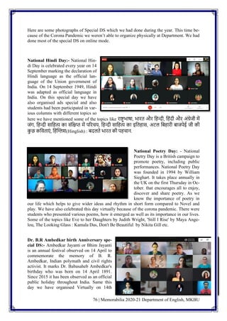 76 | Memorabilia 2020-21 Department of English, MKBU
Here are some photographs of Special DS which we had done during the year. This time be-
cause of the Corona Pandemic we weren’t able to organize physically at Department. We had
done most of the special DS on online mode.
National Hindi Day:- National Hin-
di Day is celebrated every year on 14
September marking the declaration of
Hindi language as the official lan-
guage of the Union government of
India. On 14 September 1949, Hindi
was adapted as official language in
India. On this special day we have
also organised ads special and also
students had been participated in var-
ious columns with different topics so
here we have mentioned some of the topics like राष्ट्रभाषा, भारत और नहन्दी, नहिंदी और अिंग्रेजी में
जिंग, नहन्दी सानहत्य का सिंनिप्त में पररचय, नहन्दी सानहत्य का इनतहास, अटल निहारी िाजपेई जी की
क
ु छ कनवताएिं , नहिंग्लिश(Hinglish) : िदलते भारत की पहचाि.
National Poetry Day: - National
Poetry Day is a British campaign to
promote poetry, including public
performances. National Poetry Day
was founded in 1994 by William
Sieghart. It takes place annually in
the UK on the first Thursday in Oc-
tober. that encourages all to enjoy,
discover and share poetry. As we
know the importance of poetry in
our life which helps to give wider ideas and rhythm in short form compared to Novel and
play. We have also celebrated this day virtually because of the corona pandemic. There were
students who presented various poems, how it emerged as well as its importance in our lives.
Some of the topics like Eve to her Daughters by Judith Wright, 'Still I Rise' by Maya Ange-
lou, The Looking Glass : Kamala Das, Don't Be Beautiful by Nikita Gill etc.
Dr. B.R Ambedkar birth Anniversary spe-
cial DS:- Ambedkar Jayanti or Bhim Jayanti
is an annual festival observed on 14 April to
commemorate the memory of B. R.
Ambedkar, Indian polymath and civil rights
activist. It marks Dr. Babasaheb Ambedkar's
birthday who was born on 14 April 1891.
Since 2015 it has been observed as an official
public holiday throughout India. Same this
day we have organised Virtually on 14th
 