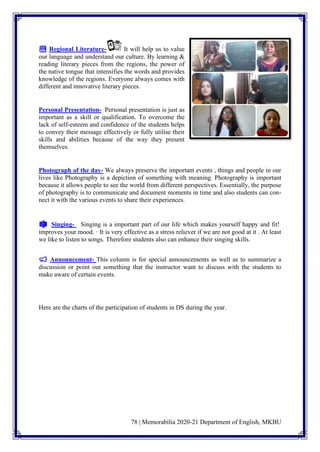 78 | Memorabilia 2020-21 Department of English, MKBU
📚 Regional Literature- It will help us to value
our language and understand our culture. By learning &
reading literary pieces from the regions, the power of
the native tongue that intensifies the words and provides
knowledge of the regions. Everyone always comes with
different and innovative literary pieces.
Personal Presentation- Personal presentation is just as
important as a skill or qualification. To overcome the
lack of self-esteem and confidence of the students helps
to convey their message effectively or fully utilise their
skills and abilities because of the way they present
themselves.
Photograph of the day- We always preserve the important events , things and people in our
lives like Photography is a depiction of something with meaning. Photography is important
because it allows people to see the world from different perspectives. Essentially, the purpose
of photography is to communicate and document moments in time and also students can con-
nect it with the various events to share their experiences.
🎼 Singing- Singing is a important part of our life which makes yourself happy and fit!
improves your mood. · It is very effective as a stress reliever if we are not good at it . At least
we like to listen to songs. Therefore students also can enhance their singing skills.
📢 Announcement- This column is for special announcements as well as to summarize a
discussion or point out something that the instructor want to discuss with the students to
make aware of certain events.
Here are the charts of the participation of students in DS during the year.
 