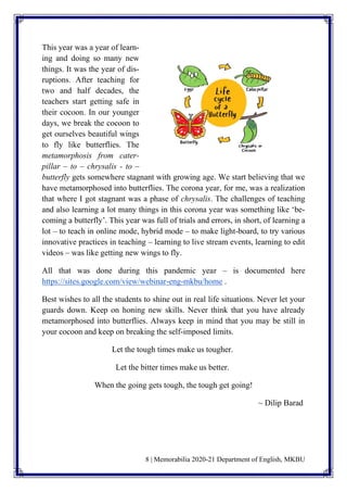 8 | Memorabilia 2020-21 Department of English, MKBU
This year was a year of learn-
ing and doing so many new
things. It was the year of dis-
ruptions. After teaching for
two and half decades, the
teachers start getting safe in
their cocoon. In our younger
days, we break the cocoon to
get ourselves beautiful wings
to fly like butterflies. The
metamorphosis from cater-
pillar – to – chrysalis - to –
butterfly gets somewhere stagnant with growing age. We start believing that we
have metamorphosed into butterflies. The corona year, for me, was a realization
that where I got stagnant was a phase of chrysalis. The challenges of teaching
and also learning a lot many things in this corona year was something like ‘be-
coming a butterfly’. This year was full of trials and errors, in short, of learning a
lot – to teach in online mode, hybrid mode – to make light-board, to try various
innovative practices in teaching – learning to live stream events, learning to edit
videos – was like getting new wings to fly.
All that was done during this pandemic year – is documented here
https://sites.google.com/view/webinar-eng-mkbu/home .
Best wishes to all the students to shine out in real life situations. Never let your
guards down. Keep on honing new skills. Never think that you have already
metamorphosed into butterflies. Always keep in mind that you may be still in
your cocoon and keep on breaking the self-imposed limits.
Let the tough times make us tougher.
Let the bitter times make us better.
When the going gets tough, the tough get going!
~ Dilip Barad
 