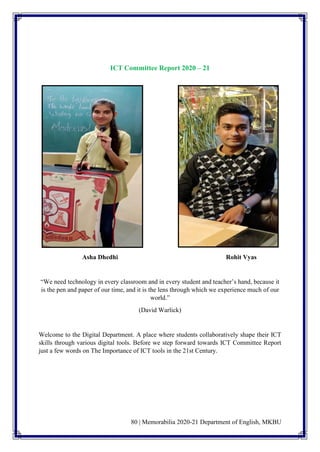 80 | Memorabilia 2020-21 Department of English, MKBU
ICT Committee Report 2020 – 21
Asha Dhedhi Rohit Vyas
“We need technology in every classroom and in every student and teacher’s hand, because it
is the pen and paper of our time, and it is the lens through which we experience much of our
world.”
(David Warlick)
Welcome to the Digital Department. A place where students collaboratively shape their ICT
skills through various digital tools. Before we step forward towards ICT Committee Report
just a few words on The Importance of ICT tools in the 21st Century.
 