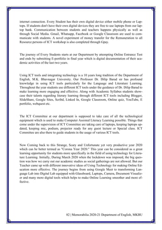 82 | Memorabilia 2020-21 Department of English, MKBU
internet connection. Every Student has their own digital device either mobile phone or Lap-
tops. If students don't have their own digital devices they are free to use laptops from our lap-
top bank. Communication between students and teachers happens physically as well as
through Social Media. Gmail, Whatsapp, Facebook or Google Classroom are used to com-
municate with students. A novel experiment of money transfer for the Remuneration to all
Resource persons of ICT workshop is also completed through Gpay.
The journey of Every Students starts at our Department by attempting Online Entrance Test
and ends by submitting E-portfolio in final year which is digital documentation of their aca-
demic activities of the last two years.
Using ICT tools and integrating technology is a 10 years long tradition of the Department of
English, M.K. Bhavnagar University. Our Professor Dr. Dilip Barad sir has profound
knowledge in using ICT tools particularly for the Language and Literature Learning.
Throughout the year students use different ICT tools under the guidance of Dr. Dilip Barad to
make learning more engaging and effective. Along with Academic Syllabus students show-
case their talents regarding literary learning through different ICT tools including Blogger,
SlideShare, Google Sites, Scribd, Linked In, Google Classroom, Online quiz, YouTube, E
portfolio, webquest etc.
The ICT Committee at our department is supposed to take care of all the technological
equipment which is used to make Computer Assisted Literacy Learning possible. Things that
come under the supervision of ICT Committee are taking care of laptops, keeping laptops up-
dated, keeping mic, podium, projector ready for any guest lecture or Special class. ICT
Committee are also there to guide students in the usage of various ICT tools.
Now Coming back to this Strange, Scary and Unfortunate yet very productive year 2020
which can be better termed as "Corona Year 2020." This year can be considered as a great
learning opportunity for students more specifically in the field of using technology for Litera-
ture Learning. Initially, During March 2020 when the lockdown was imposed, the big ques-
tion was how we carry out our academic studies as social gatherings are not allowed. But our
Teacher came up with different innovative ideas of Using Technology for making Online Ed-
ucation more effective. The journey begins from using Google Meet to transforming Lan-
guage Lab into Digital Lab equipped with Glassboard, Laptops, Camera, Document Visualiz-
er and many more digital tools which helps to make Online Learning smoother and more ef-
fective.
 