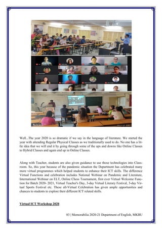 83 | Memorabilia 2020-21 Department of English, MKBU
Well...The year 2020 is so dramatic if we say in the language of literature. We started the
year with attending Regular Physical Classes as we traditionally used to do. No one has a lit-
tle idea that we will end it by going through some of the ups and downs like Online Classes
to Hybrid Classes and again end up in Online Classes.
Along with Teacher, students are also given guidance to use those technologies into Class-
room. So, this year because of the pandemic situation the Department has celebrated many
more virtual programmes which helped students to enhance their ICT skills. The difference
Virtual Functions and celebration includes National Webinar on Pandemic and Literature,
International Webinar on ELT, Online Chess Tournament, first ever Virtual Welcome Func-
tion for Batch 2020- 2021, Virtual Teacher's Day, 3-day Virtual Literary Festival, 3-day Vir-
tual Sports Festival etc. These all-Virtual Celebration has given ample opportunities and
chances to students to explore their different ICT related skills.
Virtual ICT Workshop 2020
 