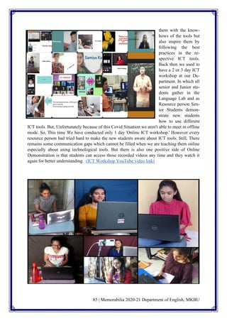 85 | Memorabilia 2020-21 Department of English, MKBU
them with the know-
hows of the tools but
also inspire them by
following the best
practices in the re-
spective ICT tools.
Back then we used to
have a 2 or 3 day ICT
workshop at our De-
partment. In which all
senior and Junior stu-
dents gather in the
Language Lab and as
Resource person Sen-
ior Students demon-
strate new students
how to use different
ICT tools. But, Unfortunately because of this Covid Situation we aren't able to meet in offline
mode. So, This time We have conducted only 1 day 'Online ICT workshop.' However every
resource person had tried hard to make the new students aware about ICT tools. Still, There
remains some communication gaps which cannot be filled when we are teaching them online
especially about using technological tools. But there is also one positive side of Online
Demonstration is that students can access those recorded videos any time and they watch it
again for better understanding. (ICT Workshop YouTube video link)
 