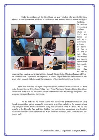 86 | Memorabilia 2020-21 Department of English, MKBU
Under the guidance of Dr Dilip Barad sir, every student who enrolled for their
Masters in our Department will have to create their own website which is named as Digital
Portfolio,
for students
it becomes a
platform
where stu-
dent's aca-
demic as
well as co
curriculum
activities
are record-
ed. And at
the end of
their Mas-
ters students
also have to
demonstrate
their portfo-
lios and
how they
are able to
integrate their creative and critical abilities through this portfolio. This time because of Coro-
na Pandemic our Department has organised a Virtual Digital Portfolio Demonstration pro-
gram where students had displayed the uniqueness of their portfolios in Live Session.
Apart from this time and again this year we have planned Online Discussion via Meet
in the form of Special DS or Some Talks, Harry Potter Webquest Activity, Online Guest Lec-
tures which all reflects the uniqueness of our Department where Technology integrated Liter-
ature and Language Learning happening.
At the end First we would like to pass our sincere gratitude towards Dr. Dilip
Barad for providing such a wonderful opportunity as well as a platform for students where
they can grow their Literary Sensibilities along with the use of some ICT tools. We are also
grateful to Dr. Heenaba Zala and Miss Vaidehi Hariyani for their support and help. Last but
not least we are also thankful towards all ICT Committee members, our Classmates and Jun-
iors as well.
 