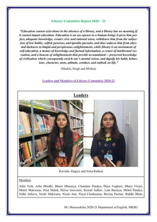 89 | Memorabilia 2020-21 Department of English, MKBU
Library Committee Report 2020 – 21
“Education cannot exist alone in the absence of a library, and a library has no meaning if
it cannot impart education. Education is an eye-opener to a human being; it gives him per-
fect, adequate knowledge, creates civic and rational sense, withdraws him from the subjec-
tion of low habits, selfish passions, and ignoble pursuits, and thus seduces him from abys-
mal darkness to limpid and perspicuous enlightenment, while library is an instrument of
self-education, a means of knowledge and factual information, a centre of intellectual rec-
reation, and a beacon of enlightenment that provide accumulated— preserved knowledge
of civilization which consequently enrich one’s mental vision, and dignify his habit, behav-
iour, character, taste, attitude, conduct, and outlook on life.”
(Shukla, Singh and Mishra)
Leaders and Members of Library Committee 2020-21
Leaders
Kavisha Alagiya and Sima Rathod
Members
Aditi Vala, Asha Dhedhi, Bharti Dharaiya, Chandani Pandya, Daya Vaghani, Dhara Virani,
Dharti Makwana, Hina Malek, Hitixa Goswami, Komal Jadhav, Lata Baraiya, Mehal Pandya,
Nidhi Jethava, Nirali Makwana, Niyati Jani, Payal Chudasama, Ravina Parmar, Riddhi Bhatt,
 