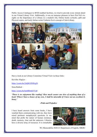 90 | Memorabilia 2020-21 Department of English, MKBU
Public Access Catalogue) to RFID enabled facilities, we tried to provide every minute detail
in our Virtual Library Visit. Additionally, it was an immense pleasure to have Prof Sir's in-
sights on the Importance of a Library in a student's life, Online books (e-books, pdf) and
Physical copies, and lastly Italian writer Umberto Eco's concept of Anti-Library.
Have a look at our Library Committee Virtual Visit via these links-
Kavisha Alagiya –
https://youtu.be/2oQ8CONWq30
Sima Rathod –
https://youtu.be/hmbRbmkVVa0
‘There is no enjoyment like reading! How much sooner one tires of anything than of a
book! When I have a house of my own, I shall be miserable if I have not an excellent li-
brary.’
-Pride and Prejudice
I have heard answers from some books, I have
watched them communicating with me, they have
raised pertinent metaphysical questions in my
mind that probe the nature of human existence,
death, memory, time and the unknown. Libraries
have a diverse array of resources. It is remarkable
 