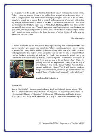 91 | Memorabilia 2020-21 Department of English, MKBU
to observe how in this digital age has transformed our way of owning our personal library.
Today, I carry my personal library in my mobile. I can access it at my fingertip whenever I
wish to charge my mind with powerful and challenging thoughts, ideas, etc. PDFs and ebooks
today have helped me to a great deal in research and assignments. Whenever I wish to find
any word or how many times is it there in the book, I get results within seconds. I also would
like to mention the Umberto Eco’s idea of AntiLibrary. He believed that read books are far
less valuable than unread ones. You will accumulate more knowledge and more books as you
grow older, and the growing number of unread books on the shelves will look at you menac-
ingly. Indeed, the more you know, the larger the rows of unread books will make you feel
about what you don’t know.
-Kavisha Alagiya
“I believe that books are our best friends. They expect nothing from us rather than Our time
and in return they give us universal knowledge. When I came to department I always wanted
to become The Library Leader and luckily i am the library leader now (Co- Leader ), it was a
best experience for me, Due to Corona Crises this year we were not able to organize library
visit but thanks to technology Me and my Co - Leader have organised a virtual visit to our
Departments as well as University Library , So the things that i wanted to do and due to Co-
rona Crisis was not able to do are Barton Library Visit , Or-
ganising books of our Departments Library with the help of
new students, A tour to The Sayaji Vaibhav Public Library ,
Navsari and District Library Visit. I wish that this pandemic
will get over soon and our juniors will get a chance to visit the
Magical World of Books which is normally called a Library.”
Sima Rathod ( C0 - Leader )
Works Cited
Shukla, Shubhendu S., Kunwar Abhishek Pratap Singh and Ashutosh Kumar Mishra. “The
Role of Libraries in Literacy and Education” Pre-Requisite For Education & Sustainable De-
velopment at All Levels of Education.” IOSR Journal Of Humanities And Social Science
(IOSR-JHSS) 4.5 (2013): 35-40. Document. 2021 May 4. <http://www.iosrjournals.org/>.
 