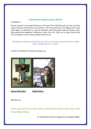 92 | Memorabilia 2020-21 Department of English, MKBU
Celebration Committee Report 2020-21
Celebration: -
Present situation is too much bad because of Corona Virus. But Research says that if one bus
ready to became well they have to be positive. We always find way to be happy and to make
other happy. A celebration is a special enjoyable event that people organize because some-
thing pleasant has happened. Celebration is part of our life. There are so many festivals and
for us (students) we have many academic festivals too.
The Sanskrit word Utsava comes from the word "ut" meaning "removal" and "sava" which
means "worldly sorrows" or "grief.
Leaders of Celebration Committees leaders are,
Kinnari Halvadiya Mehal Pandya
Members are,
Tamsa, Sima, Hina, Payal, Bharti, Hitixa, Ruchi, Kishan, Kavisha, Sneha, Daya, Aditi,
Nirali, Ridhhi, Nishtha.
 