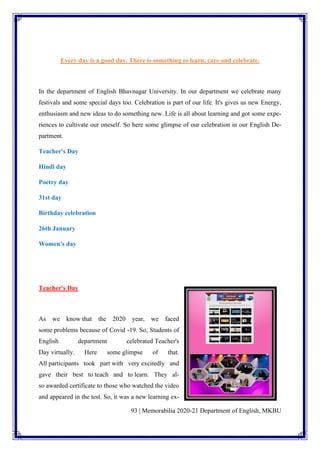 93 | Memorabilia 2020-21 Department of English, MKBU
Every day is a good day. There is something to learn, care and celebrate.
In the department of English Bhavnagar University. In our department we celebrate many
festivals and some special days too. Celebration is part of our life. It's gives us new Energy,
enthusiasm and new ideas to do something new. Life is all about learning and got some expe-
riences to cultivate our oneself. So here some glimpse of our celebration in our English De-
partment.
Teacher's Day
Hindi day
Poetry day
31st day
Birthday celebration
26th January
Women's day
Teacher's Day
As we know that the 2020 year, we faced
some problems because of Covid -19. So, Students of
English department celebrated Teacher's
Day virtually. Here some glimpse of that.
All participants took part with very excitedly and
gave their best to teach and to learn. They al-
so awarded certificate to those who watched the video
and appeared in the test. So, it was a new learning ex-
 