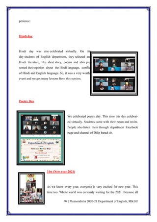 94 | Memorabilia 2020-21 Department of English, MKBU
perience.
Hindi day
Hindi day was also celebrated virtually. On this
day students of English department, they selected any
Hindi literature, like short story, poems and also pre-
sented their opinion about the Hindi language, conflict
of Hindi and English language. So, it was a very worthy
event and we got many lessons from this session.
Poetry Day
We celebrated poetry day. This time this day celebrat-
ed virtually. Students came with their poem and recite.
People also listen them through department Facebook
page and channel of Dilip barad sir.
31st (New year 2021)
As we know every year, everyone is very excited for new year. This
time too. Whole world was curiously waiting for the 2021. Because all
 