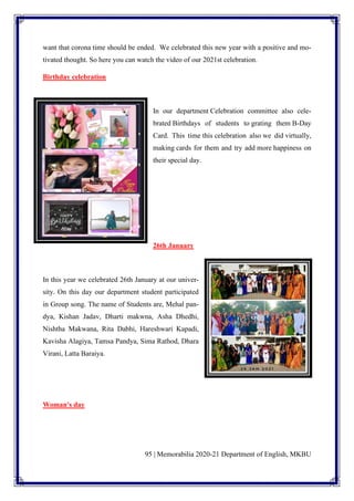 95 | Memorabilia 2020-21 Department of English, MKBU
want that corona time should be ended. We celebrated this new year with a positive and mo-
tivated thought. So here you can watch the video of our 2021st celebration.
Birthday celebration
In our department Celebration committee also cele-
brated Birthdays of students to grating them B-Day
Card. This time this celebration also we did virtually,
making cards for them and try add more happiness on
their special day.
26th January
In this year we celebrated 26th January at our univer-
sity. On this day our department student participated
in Group song. The name of Students are, Mehal pan-
dya, Kishan Jadav, Dharti makwna, Asha Dhedhi,
Nishtha Makwana, Rita Dabhi, Hareshwari Kapadi,
Kavisha Alagiya, Tamsa Pandya, Sima Rathod, Dhara
Virani, Latta Baraiya.
Woman's day
 