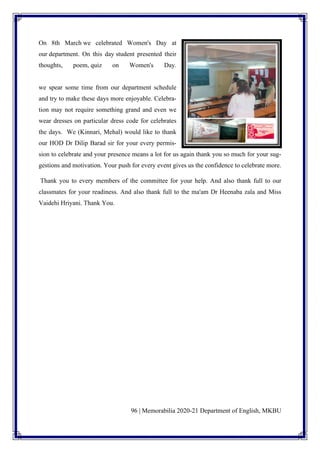 96 | Memorabilia 2020-21 Department of English, MKBU
On 8th March we celebrated Women's Day at
our department. On this day student presented their
thoughts, poem, quiz on Women's Day.
we spear some time from our department schedule
and try to make these days more enjoyable. Celebra-
tion may not require something grand and even we
wear dresses on particular dress code for celebrates
the days. We (Kinnari, Mehal) would like to thank
our HOD Dr Dilip Barad sir for your every permis-
sion to celebrate and your presence means a lot for us again thank you so much for your sug-
gestions and motivation. Your push for every event gives us the confidence to celebrate more.
Thank you to every members of the committee for your help. And also thank full to our
classmates for your readiness. And also thank full to the ma'am Dr Heenaba zala and Miss
Vaidehi Hriyani. Thank You.
 