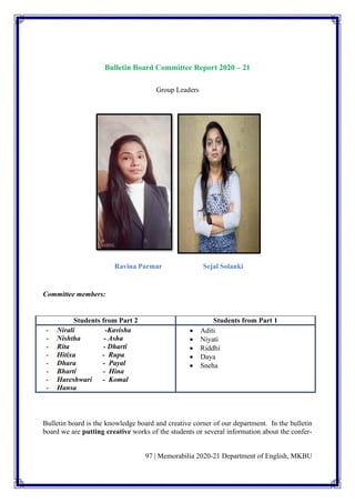 97 | Memorabilia 2020-21 Department of English, MKBU
Bulletin Board Committee Report 2020 – 21
Group Leaders
Ravina Parmar Sejal Solanki
Committee members:
Students from Part 2 Students from Part 1
- Nirali -Kavisha
- Nishtha - Asha
- Rita - Dharti
- Hitixa - Rupa
- Dhara - Payal
- Bharti - Hina
- Hareshwari - Komal
- Hansa
• Aditi
• Niyati
• Riddhi
• Daya
• Sneha
Bulletin board is the knowledge board and creative corner of our department. In the bulletin
board we are putting creative works of the students or several information about the confer-
 