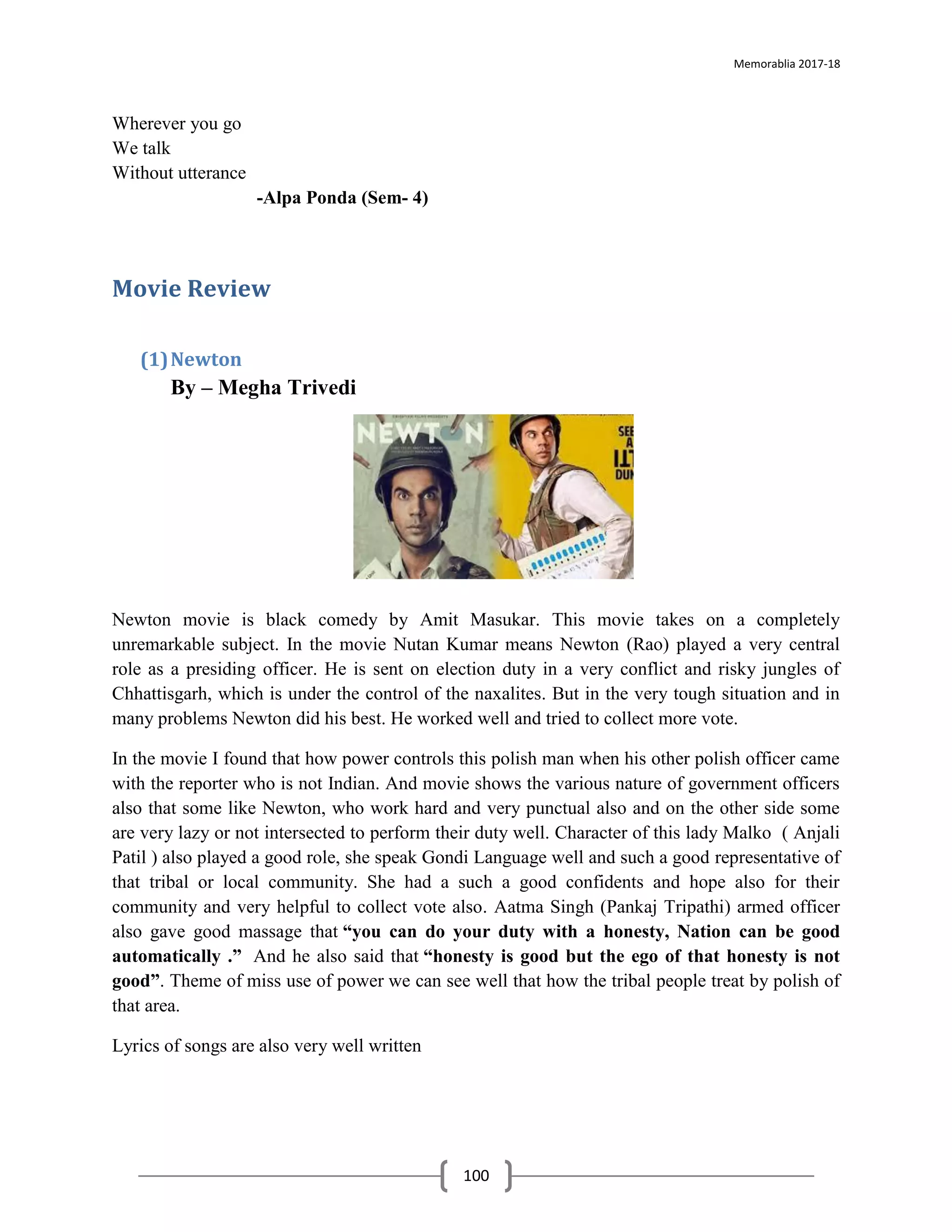 Memorablia 2017-18
100
Wherever you go
We talk
Without utterance
-Alpa Ponda (Sem- 4)
Movie Review
(1)Newton
By – Megha Trivedi
Newton movie is black comedy by Amit Masukar. This movie takes on a completely
unremarkable subject. In the movie Nutan Kumar means Newton (Rao) played a very central
role as a presiding officer. He is sent on election duty in a very conflict and risky jungles of
Chhattisgarh, which is under the control of the naxalites. But in the very tough situation and in
many problems Newton did his best. He worked well and tried to collect more vote.
In the movie I found that how power controls this polish man when his other polish officer came
with the reporter who is not Indian. And movie shows the various nature of government officers
also that some like Newton, who work hard and very punctual also and on the other side some
are very lazy or not intersected to perform their duty well. Character of this lady Malko ( Anjali
Patil ) also played a good role, she speak Gondi Language well and such a good representative of
that tribal or local community. She had a such a good confidents and hope also for their
community and very helpful to collect vote also. Aatma Singh (Pankaj Tripathi) armed officer
also gave good massage that “you can do your duty with a honesty, Nation can be good
automatically .” And he also said that “honesty is good but the ego of that honesty is not
good”. Theme of miss use of power we can see well that how the tribal people treat by polish of
that area.
Lyrics of songs are also very well written
 