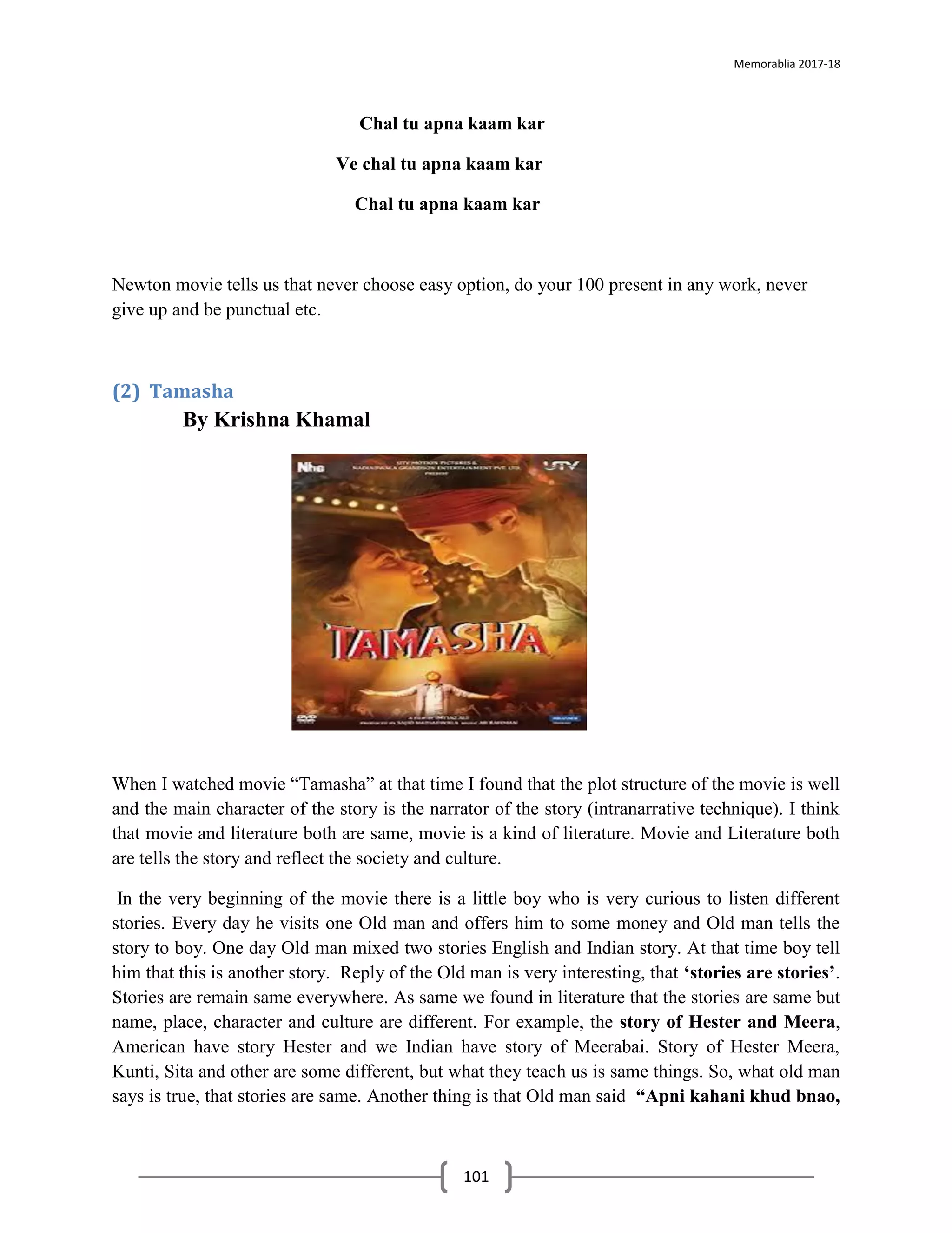 Memorablia 2017-18
101
Chal tu apna kaam kar
Ve chal tu apna kaam kar
Chal tu apna kaam kar
Newton movie tells us that never choose easy option, do your 100 present in any work, never
give up and be punctual etc.
(2) Tamasha
By Krishna Khamal
When I watched movie “Tamasha” at that time I found that the plot structure of the movie is well
and the main character of the story is the narrator of the story (intranarrative technique). I think
that movie and literature both are same, movie is a kind of literature. Movie and Literature both
are tells the story and reflect the society and culture.
In the very beginning of the movie there is a little boy who is very curious to listen different
stories. Every day he visits one Old man and offers him to some money and Old man tells the
story to boy. One day Old man mixed two stories English and Indian story. At that time boy tell
him that this is another story. Reply of the Old man is very interesting, that ‘stories are stories’.
Stories are remain same everywhere. As same we found in literature that the stories are same but
name, place, character and culture are different. For example, the story of Hester and Meera,
American have story Hester and we Indian have story of Meerabai. Story of Hester Meera,
Kunti, Sita and other are some different, but what they teach us is same things. So, what old man
says is true, that stories are same. Another thing is that Old man said “Apni kahani khud bnao,
 