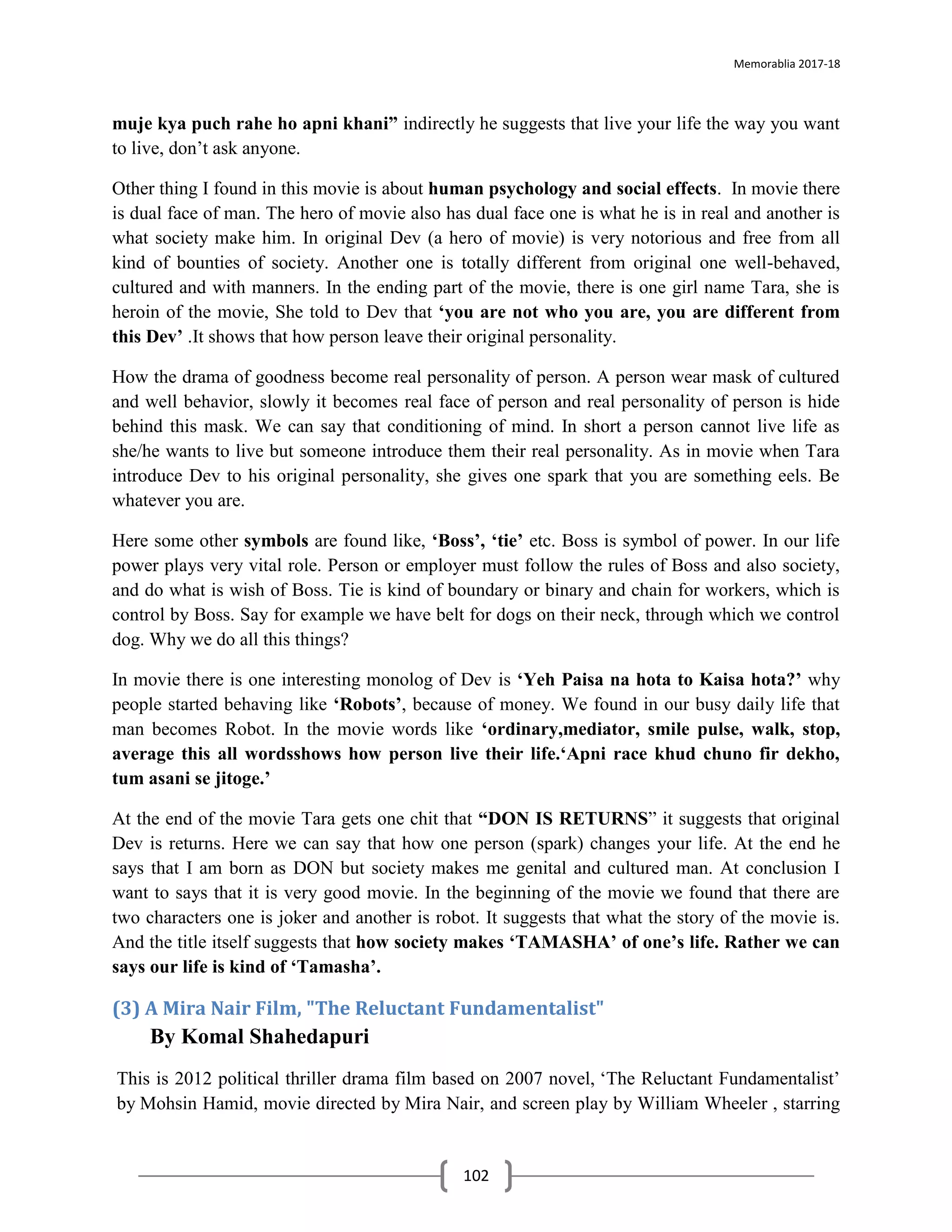 Memorablia 2017-18
102
muje kya puch rahe ho apni khani” indirectly he suggests that live your life the way you want
to live, don’t ask anyone.
Other thing I found in this movie is about human psychology and social effects. In movie there
is dual face of man. The hero of movie also has dual face one is what he is in real and another is
what society make him. In original Dev (a hero of movie) is very notorious and free from all
kind of bounties of society. Another one is totally different from original one well-behaved,
cultured and with manners. In the ending part of the movie, there is one girl name Tara, she is
heroin of the movie, She told to Dev that ‘you are not who you are, you are different from
this Dev’ .It shows that how person leave their original personality.
How the drama of goodness become real personality of person. A person wear mask of cultured
and well behavior, slowly it becomes real face of person and real personality of person is hide
behind this mask. We can say that conditioning of mind. In short a person cannot live life as
she/he wants to live but someone introduce them their real personality. As in movie when Tara
introduce Dev to his original personality, she gives one spark that you are something eels. Be
whatever you are.
Here some other symbols are found like, ‘Boss’, ‘tie’ etc. Boss is symbol of power. In our life
power plays very vital role. Person or employer must follow the rules of Boss and also society,
and do what is wish of Boss. Tie is kind of boundary or binary and chain for workers, which is
control by Boss. Say for example we have belt for dogs on their neck, through which we control
dog. Why we do all this things?
In movie there is one interesting monolog of Dev is ‘Yeh Paisa na hota to Kaisa hota?’ why
people started behaving like ‘Robots’, because of money. We found in our busy daily life that
man becomes Robot. In the movie words like ‘ordinary,mediator, smile pulse, walk, stop,
average this all wordsshows how person live their life.‘Apni race khud chuno fir dekho,
tum asani se jitoge.’
At the end of the movie Tara gets one chit that “DON IS RETURNS” it suggests that original
Dev is returns. Here we can say that how one person (spark) changes your life. At the end he
says that I am born as DON but society makes me genital and cultured man. At conclusion I
want to says that it is very good movie. In the beginning of the movie we found that there are
two characters one is joker and another is robot. It suggests that what the story of the movie is.
And the title itself suggests that how society makes ‘TAMASHA’ of one’s life. Rather we can
says our life is kind of ‘Tamasha’.
(3) A Mira Nair Film, "The Reluctant Fundamentalist"
By Komal Shahedapuri
This is 2012 political thriller drama film based on 2007 novel, ‘The Reluctant Fundamentalist’
by Mohsin Hamid, movie directed by Mira Nair, and screen play by William Wheeler , starring
 