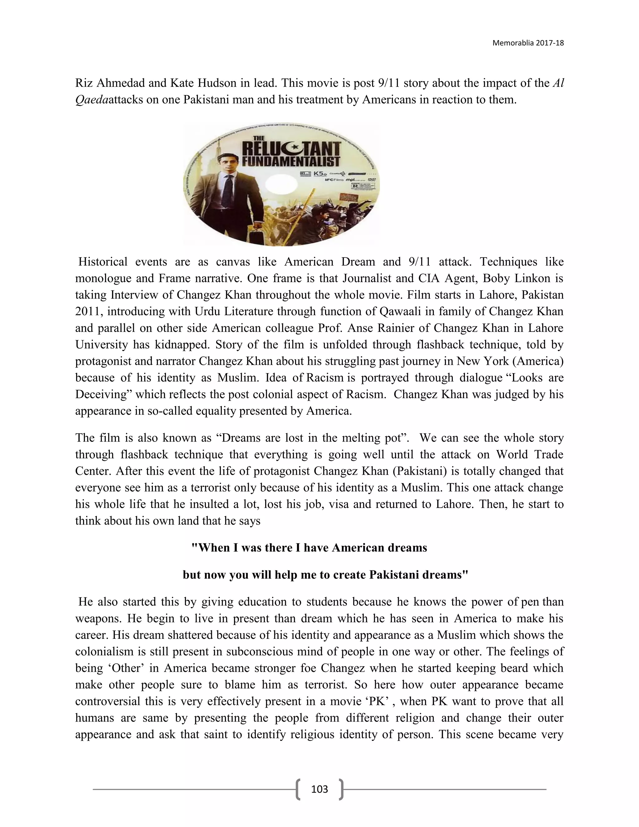 Memorablia 2017-18
103
Riz Ahmedad and Kate Hudson in lead. This movie is post 9/11 story about the impact of the Al
Qaedaattacks on one Pakistani man and his treatment by Americans in reaction to them.
Historical events are as canvas like American Dream and 9/11 attack. Techniques like
monologue and Frame narrative. One frame is that Journalist and CIA Agent, Boby Linkon is
taking Interview of Changez Khan throughout the whole movie. Film starts in Lahore, Pakistan
2011, introducing with Urdu Literature through function of Qawaali in family of Changez Khan
and parallel on other side American colleague Prof. Anse Rainier of Changez Khan in Lahore
University has kidnapped. Story of the film is unfolded through flashback technique, told by
protagonist and narrator Changez Khan about his struggling past journey in New York (America)
because of his identity as Muslim. Idea of Racism is portrayed through dialogue “Looks are
Deceiving” which reflects the post colonial aspect of Racism. Changez Khan was judged by his
appearance in so-called equality presented by America.
The film is also known as “Dreams are lost in the melting pot”. We can see the whole story
through flashback technique that everything is going well until the attack on World Trade
Center. After this event the life of protagonist Changez Khan (Pakistani) is totally changed that
everyone see him as a terrorist only because of his identity as a Muslim. This one attack change
his whole life that he insulted a lot, lost his job, visa and returned to Lahore. Then, he start to
think about his own land that he says
"When I was there I have American dreams
but now you will help me to create Pakistani dreams"
He also started this by giving education to students because he knows the power of pen than
weapons. He begin to live in present than dream which he has seen in America to make his
career. His dream shattered because of his identity and appearance as a Muslim which shows the
colonialism is still present in subconscious mind of people in one way or other. The feelings of
being ‘Other’ in America became stronger foe Changez when he started keeping beard which
make other people sure to blame him as terrorist. So here how outer appearance became
controversial this is very effectively present in a movie ‘PK’ , when PK want to prove that all
humans are same by presenting the people from different religion and change their outer
appearance and ask that saint to identify religious identity of person. This scene became very
 