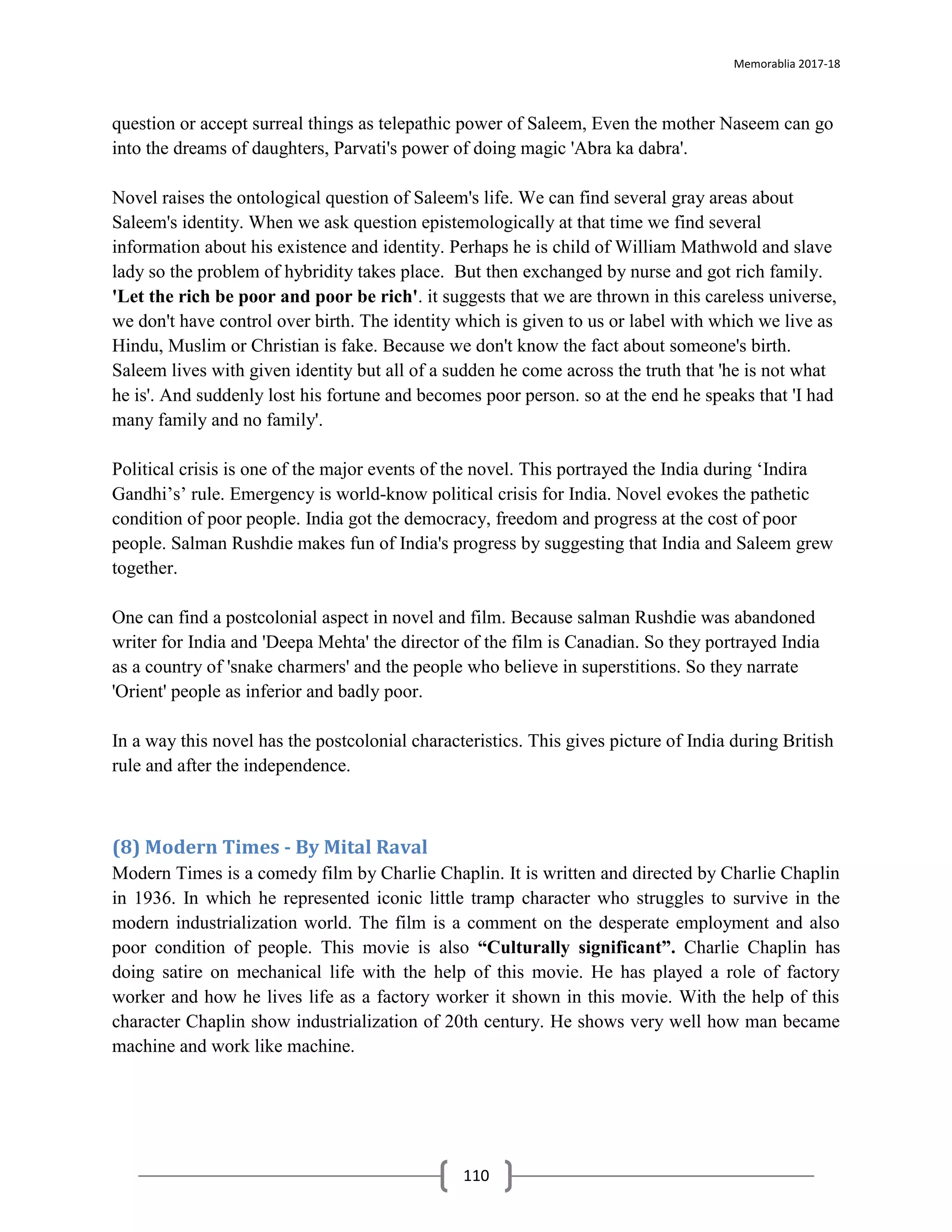 Memorablia 2017-18
110
question or accept surreal things as telepathic power of Saleem, Even the mother Naseem can go
into the dreams of daughters, Parvati's power of doing magic 'Abra ka dabra'.
Novel raises the ontological question of Saleem's life. We can find several gray areas about
Saleem's identity. When we ask question epistemologically at that time we find several
information about his existence and identity. Perhaps he is child of William Mathwold and slave
lady so the problem of hybridity takes place. But then exchanged by nurse and got rich family.
'Let the rich be poor and poor be rich'. it suggests that we are thrown in this careless universe,
we don't have control over birth. The identity which is given to us or label with which we live as
Hindu, Muslim or Christian is fake. Because we don't know the fact about someone's birth.
Saleem lives with given identity but all of a sudden he come across the truth that 'he is not what
he is'. And suddenly lost his fortune and becomes poor person. so at the end he speaks that 'I had
many family and no family'.
Political crisis is one of the major events of the novel. This portrayed the India during ‘Indira
Gandhi’s’ rule. Emergency is world-know political crisis for India. Novel evokes the pathetic
condition of poor people. India got the democracy, freedom and progress at the cost of poor
people. Salman Rushdie makes fun of India's progress by suggesting that India and Saleem grew
together.
One can find a postcolonial aspect in novel and film. Because salman Rushdie was abandoned
writer for India and 'Deepa Mehta' the director of the film is Canadian. So they portrayed India
as a country of 'snake charmers' and the people who believe in superstitions. So they narrate
'Orient' people as inferior and badly poor.
In a way this novel has the postcolonial characteristics. This gives picture of India during British
rule and after the independence.
(8) Modern Times - By Mital Raval
Modern Times is a comedy film by Charlie Chaplin. It is written and directed by Charlie Chaplin
in 1936. In which he represented iconic little tramp character who struggles to survive in the
modern industrialization world. The film is a comment on the desperate employment and also
poor condition of people. This movie is also “Culturally significant”. Charlie Chaplin has
doing satire on mechanical life with the help of this movie. He has played a role of factory
worker and how he lives life as a factory worker it shown in this movie. With the help of this
character Chaplin show industrialization of 20th century. He shows very well how man became
machine and work like machine.
 