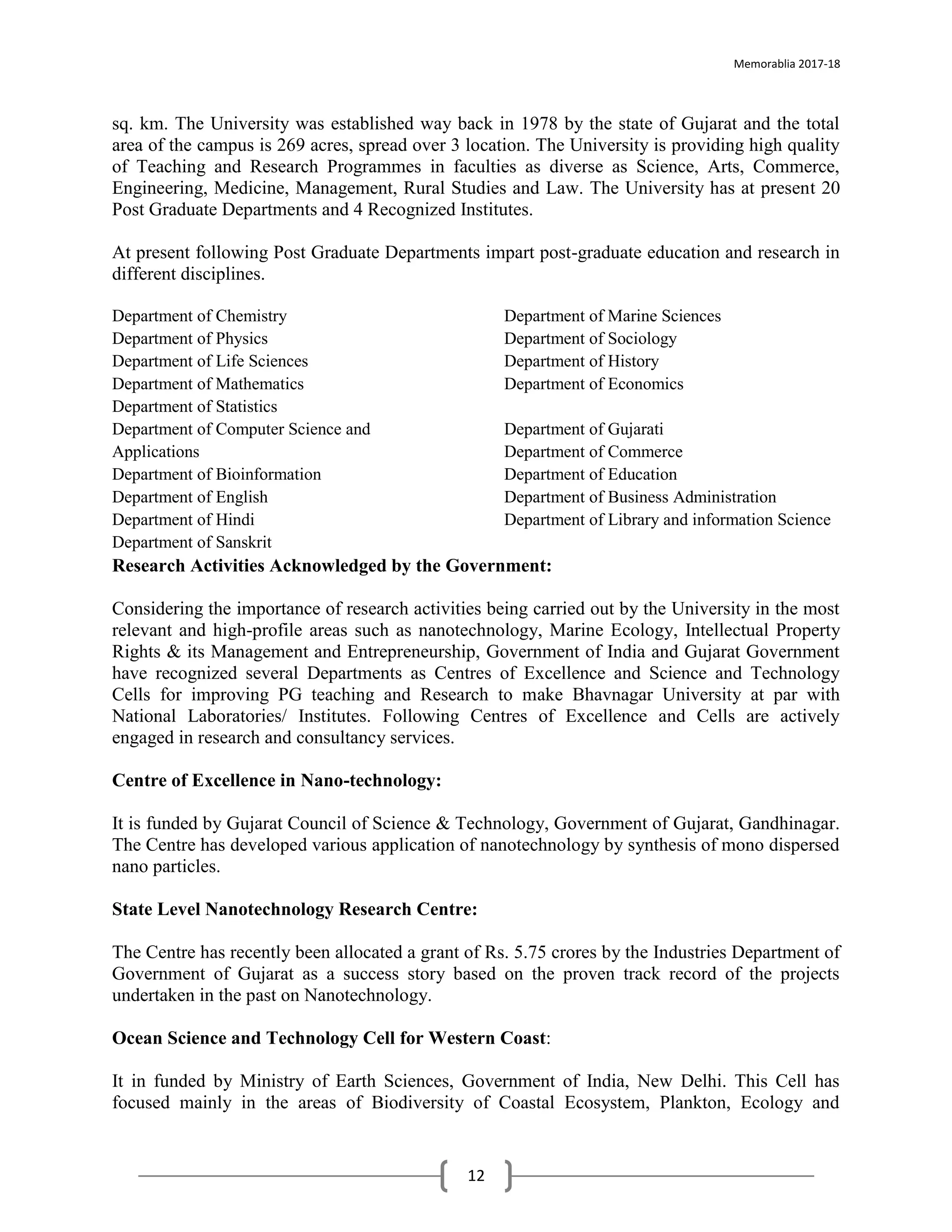 Memorablia 2017-18
12
sq. km. The University was established way back in 1978 by the state of Gujarat and the total
area of the campus is 269 acres, spread over 3 location. The University is providing high quality
of Teaching and Research Programmes in faculties as diverse as Science, Arts, Commerce,
Engineering, Medicine, Management, Rural Studies and Law. The University has at present 20
Post Graduate Departments and 4 Recognized Institutes.
At present following Post Graduate Departments impart post-graduate education and research in
different disciplines.
Department of Chemistry
Department of Physics
Department of Life Sciences
Department of Mathematics
Department of Statistics
Department of Marine Sciences
Department of Sociology
Department of History
Department of Economics
Department of Computer Science and
Applications
Department of Bioinformation
Department of English
Department of Hindi
Department of Sanskrit
Department of Gujarati
Department of Commerce
Department of Education
Department of Business Administration
Department of Library and information Science
Research Activities Acknowledged by the Government:
Considering the importance of research activities being carried out by the University in the most
relevant and high-profile areas such as nanotechnology, Marine Ecology, Intellectual Property
Rights & its Management and Entrepreneurship, Government of India and Gujarat Government
have recognized several Departments as Centres of Excellence and Science and Technology
Cells for improving PG teaching and Research to make Bhavnagar University at par with
National Laboratories/ Institutes. Following Centres of Excellence and Cells are actively
engaged in research and consultancy services.
Centre of Excellence in Nano-technology:
It is funded by Gujarat Council of Science & Technology, Government of Gujarat, Gandhinagar.
The Centre has developed various application of nanotechnology by synthesis of mono dispersed
nano particles.
State Level Nanotechnology Research Centre:
The Centre has recently been allocated a grant of Rs. 5.75 crores by the Industries Department of
Government of Gujarat as a success story based on the proven track record of the projects
undertaken in the past on Nanotechnology.
Ocean Science and Technology Cell for Western Coast:
It in funded by Ministry of Earth Sciences, Government of India, New Delhi. This Cell has
focused mainly in the areas of Biodiversity of Coastal Ecosystem, Plankton, Ecology and
 