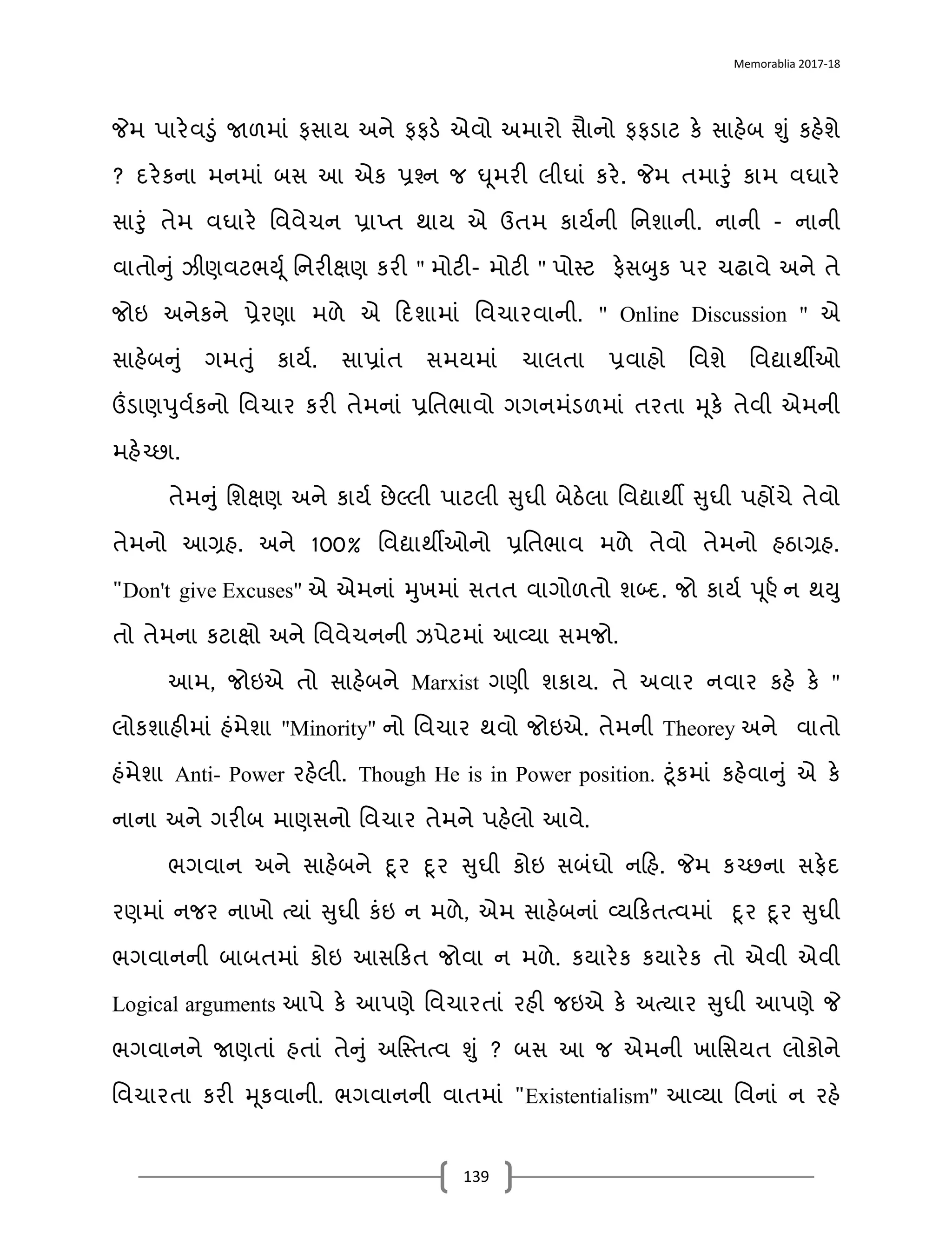 Memorablia 2017-18
139
જેમ પડરેવડં જાળમડં ફસડય અને ફફર્ે એવો અમડરો સડનો ફફર્ડટ કે સડહેબ શં કહેશે
? િરેકનડ મનમડં બસ આ એક પ્રશ્ન જ ઘૂમરી લીઘડં કરે. જેમ તમડરં કડમ વઘડરે
સડરં તેમ વઘડરે વવવેચન પ્રડપ્ત થડય એ ઉતમ કડયાની વનશડની. નડની - નડની
વડતોનં ઝીણવટભ‍ ૂા વનરીક્ષણ કરી " મોટી- મોટી " પોસ્‍તટ ફેસબક પર ચઢડવે અને તે
જોઇ અનેકને પ્રેરણડ મળે એ દિશડમડં વવચડરવડની. " Online Discussion " એ
સડહેબનં ગમતં કડયા. સડપ્રડંત સમયમડં ચડલતડ પ્રવડહો વવશે વવદ્યડથીઓ
ઉંર્ડણપવાકનો વવચડર કરી તેમનડં પ્રવતભડવો ગગનમંર્ળમડં તરતડ મૂકે તેવી એમની
મહેચ્છડ.
તેમનં વશક્ષણ અને કડયા છેલ્લી પડટલી સઘી બેઠેલડ વવદ્યડથી સઘી પહોંચે તેવો
તેમનો આગ્રહ. અને 100% વવદ્યડથીઓનો પ્રવતભડવ મળે તેવો તેમનો હઠડગ્રહ.
"Don't give Excuses" એ એમનડં મખમડં સતત વડગોળતો શબ્િ. જો કડયા પ ૂર્ા ન થ‍
તો તેમનડ કટડક્ષો અને વવવેચનની ઝપેટમડં આવ્યડ સમજો.
આમ, જોઇએ તો સડહેબને Marxist ગણી શકડય. તે અવડર નવડર કહે કે "
લોકશડહીમડં હંમેશડ "Minority" નો વવચડર થવો જોઇએ. તેમની Theorey અને વડતો
હંમેશડ Anti- Power રહેલી. Though He is in Power position. ટૂંકમડં કહેવડનં એ કે
નડનડ અને ગરીબ મડણસનો વવચડર તેમને પહેલો આવે.
ભગવડન અને સડહેબને દૂર દૂર સઘી કોઇ સબંઘો નદહ. જેમ કચ્છનડ સફેિ
રણમડં નજર નડખો ત્યડં સઘી કંઇ ન મળે, એમ સડહેબનડં વ્યદકતત્વમડં દૂર દૂર સઘી
ભગવડનની બડબતમડં કોઇ આસદકત જોવડ ન મળે. કયડરેક કયડરેક તો એવી એવી
Logical arguments આપે કે આપણે વવચડરતડં રહી જઇએ કે અત્યડર સઘી આપણે જે
ભગવડનને જાણતડં હતડં તેનં અવસ્‍તતત્વ શં ? બસ આ જ એમની ખડવસયત લોકોને
વવચડરતડ કરી મૂકવડની. ભગવડનની વડતમડં "Existentialism" આવ્યડ વવનડં ન રહે
 