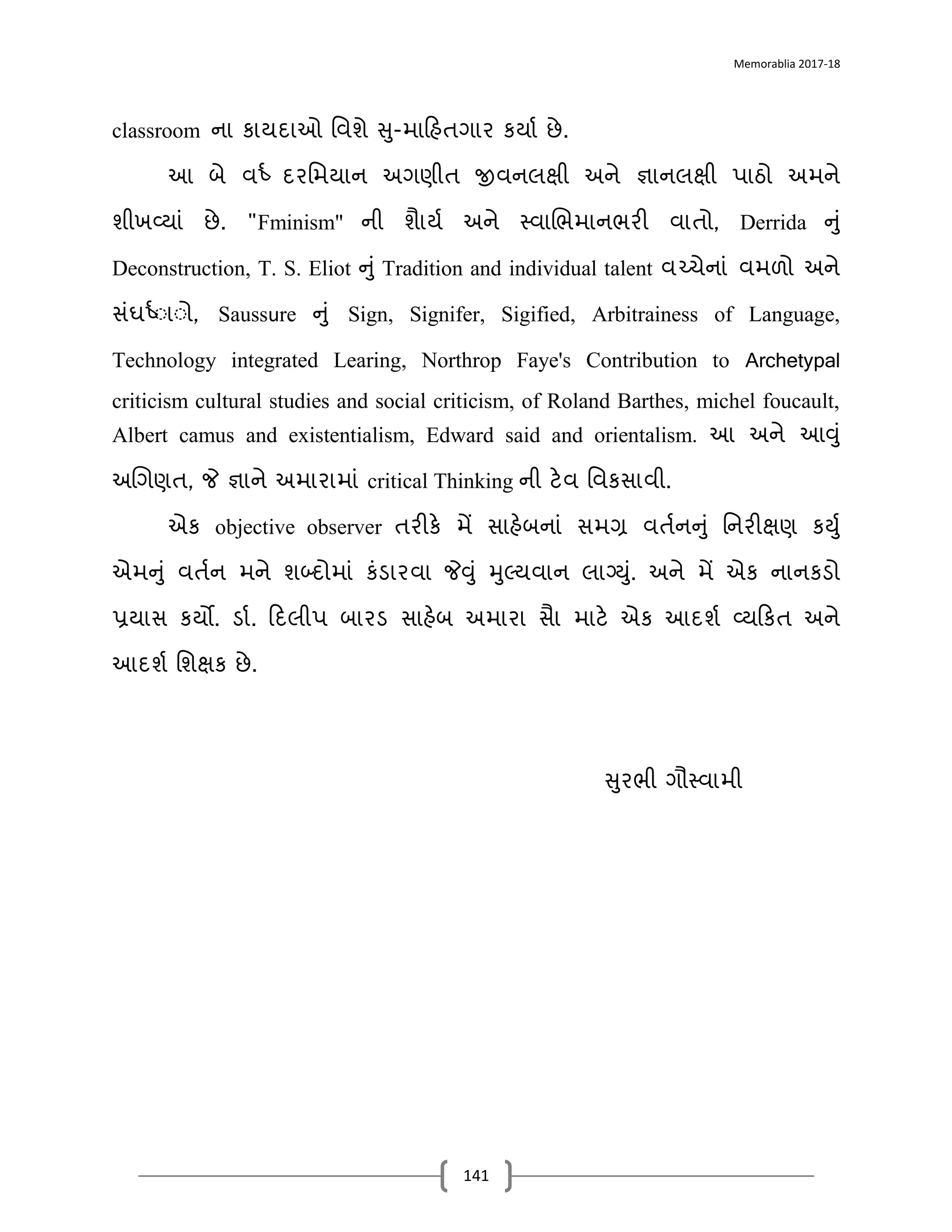 Memorablia 2017-18
141
classroom નડ કડયિડઓ વવશે સ-મડદહતગડર કયડા છે.
આ બે વષ્ા િરવમયડન અગણીત જીવનલક્ષી અને જ્ઞડનલક્ષી પડઠો અમને
શીખવ્યડં છે. "Fminism" ની શડયા અને સ્‍તવડચભમડનભરી વડતો, Derrida નં
Deconstruction, T. S. Eliot નં Tradition and individual talent વચ્ચેનડં વમળો અને
સંઘષ્ાાડાો, Saussure નં Sign, Signifer, Sigified, Arbitrainess of Language,
Technology integrated Learing, Northrop Faye's Contribution to Archetypal
criticism cultural studies and social criticism, of Roland Barthes, michel foucault,
Albert camus and existentialism, Edward said and orientalism. આ અને આવં
અચગણત, જે જ્ઞડને અમડરડમડં critical Thinking ની ટેવ વવકસડવી.
એક objective observer તરીકે મેં સડહેબનડં સમગ્ર વતાનનં વનરીક્ષણ ક‍ા
એમનં વતાન મને શબ્િોમડં કંર્ડરવડ જેવં મલ્યવડન લડગ્‍ં. અને મેં એક નડનકર્ો
પ્રયડસ કયો. ર્ડા. દિલીપ બડરર્ સડહેબ અમડરડ સડ મડટે એક આિશા વ્યદકત અને
આિશા વશક્ષક છે.
સરભી ગૌસ્‍તવડમી
 