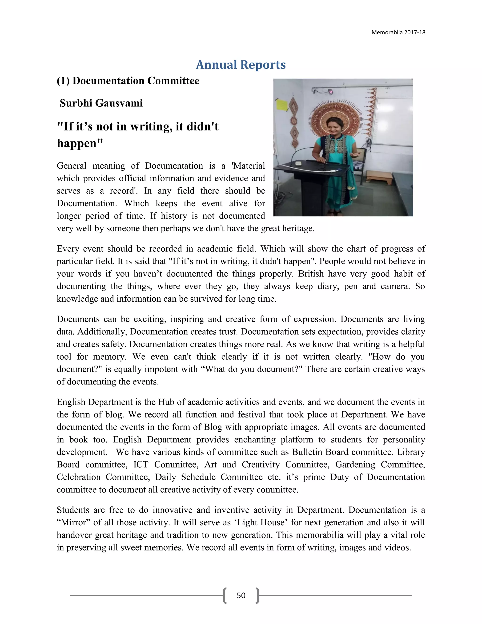 Memorablia 2017-18
50
Annual Reports
(1) Documentation Committee
Surbhi Gausvami
"If it’s not in writing, it didn't
happen"
General meaning of Documentation is a 'Material
which provides official information and evidence and
serves as a record'. In any field there should be
Documentation. Which keeps the event alive for
longer period of time. If history is not documented
very well by someone then perhaps we don't have the great heritage.
Every event should be recorded in academic field. Which will show the chart of progress of
particular field. It is said that "If it’s not in writing, it didn't happen". People would not believe in
your words if you haven’t documented the things properly. British have very good habit of
documenting the things, where ever they go, they always keep diary, pen and camera. So
knowledge and information can be survived for long time.
Documents can be exciting, inspiring and creative form of expression. Documents are living
data. Additionally, Documentation creates trust. Documentation sets expectation, provides clarity
and creates safety. Documentation creates things more real. As we know that writing is a helpful
tool for memory. We even can't think clearly if it is not written clearly. "How do you
document?" is equally impotent with “What do you document?" There are certain creative ways
of documenting the events.
English Department is the Hub of academic activities and events, and we document the events in
the form of blog. We record all function and festival that took place at Department. We have
documented the events in the form of Blog with appropriate images. All events are documented
in book too. English Department provides enchanting platform to students for personality
development. We have various kinds of committee such as Bulletin Board committee, Library
Board committee, ICT Committee, Art and Creativity Committee, Gardening Committee,
Celebration Committee, Daily Schedule Committee etc. it’s prime Duty of Documentation
committee to document all creative activity of every committee.
Students are free to do innovative and inventive activity in Department. Documentation is a
“Mirror” of all those activity. It will serve as ‘Light House’ for next generation and also it will
handover great heritage and tradition to new generation. This memorabilia will play a vital role
in preserving all sweet memories. We record all events in form of writing, images and videos.
 