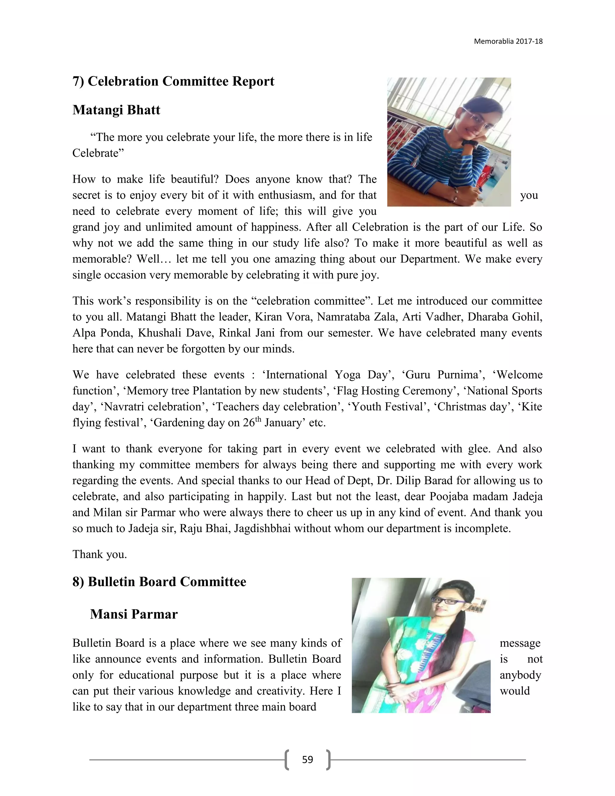Memorablia 2017-18
59
7) Celebration Committee Report
Matangi Bhatt
“The more you celebrate your life, the more there is in life
Celebrate”
How to make life beautiful? Does anyone know that? The
secret is to enjoy every bit of it with enthusiasm, and for that you
need to celebrate every moment of life; this will give you
grand joy and unlimited amount of happiness. After all Celebration is the part of our Life. So
why not we add the same thing in our study life also? To make it more beautiful as well as
memorable? Well… let me tell you one amazing thing about our Department. We make every
single occasion very memorable by celebrating it with pure joy.
This work’s responsibility is on the “celebration committee”. Let me introduced our committee
to you all. Matangi Bhatt the leader, Kiran Vora, Namrataba Zala, Arti Vadher, Dharaba Gohil,
Alpa Ponda, Khushali Dave, Rinkal Jani from our semester. We have celebrated many events
here that can never be forgotten by our minds.
We have celebrated these events : ‘International Yoga Day’, ‘Guru Purnima’, ‘Welcome
function’, ‘Memory tree Plantation by new students’, ‘Flag Hosting Ceremony’, ‘National Sports
day’, ‘Navratri celebration’, ‘Teachers day celebration’, ‘Youth Festival’, ‘Christmas day’, ‘Kite
flying festival’, ‘Gardening day on 26th
January’ etc.
I want to thank everyone for taking part in every event we celebrated with glee. And also
thanking my committee members for always being there and supporting me with every work
regarding the events. And special thanks to our Head of Dept, Dr. Dilip Barad for allowing us to
celebrate, and also participating in happily. Last but not the least, dear Poojaba madam Jadeja
and Milan sir Parmar who were always there to cheer us up in any kind of event. And thank you
so much to Jadeja sir, Raju Bhai, Jagdishbhai without whom our department is incomplete.
Thank you.
8) Bulletin Board Committee
Mansi Parmar
Bulletin Board is a place where we see many kinds of message
like announce events and information. Bulletin Board is not
only for educational purpose but it is a place where anybody
can put their various knowledge and creativity. Here I would
like to say that in our department three main board
 