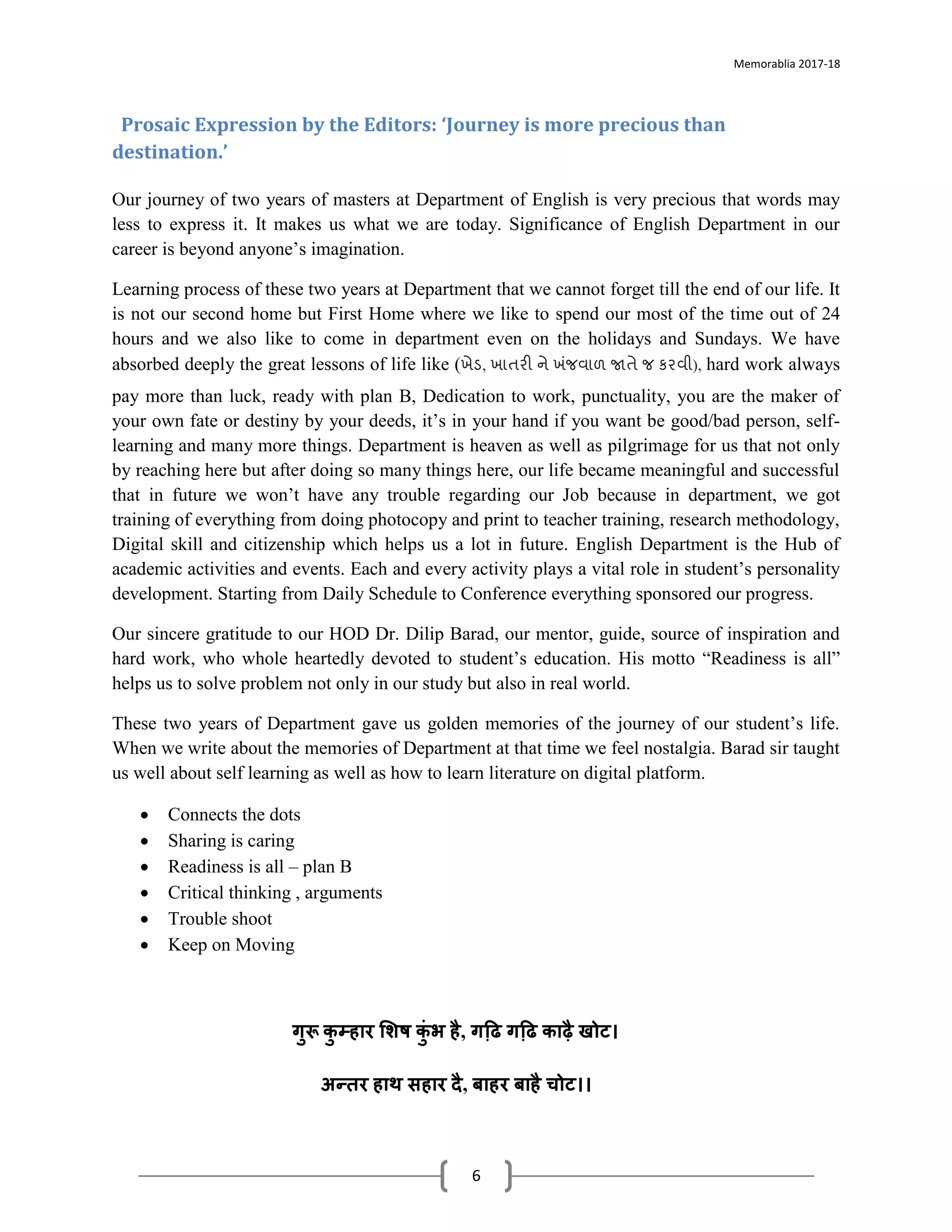 Memorablia 2017-18
6
Prosaic Expression by the Editors: ‘Journey is more precious than
destination.’
Our journey of two years of masters at Department of English is very precious that words may
less to express it. It makes us what we are today. Significance of English Department in our
career is beyond anyone’s imagination.
Learning process of these two years at Department that we cannot forget till the end of our life. It
is not our second home but First Home where we like to spend our most of the time out of 24
hours and we also like to come in department even on the holidays and Sundays. We have
absorbed deeply the great lessons of life like (ખેર્, ખડતરી ને ખંજવડળ જાતે જ કરવી), hard work always
pay more than luck, ready with plan B, Dedication to work, punctuality, you are the maker of
your own fate or destiny by your deeds, it’s in your hand if you want be good/bad person, self-
learning and many more things. Department is heaven as well as pilgrimage for us that not only
by reaching here but after doing so many things here, our life became meaningful and successful
that in future we won’t have any trouble regarding our Job because in department, we got
training of everything from doing photocopy and print to teacher training, research methodology,
Digital skill and citizenship which helps us a lot in future. English Department is the Hub of
academic activities and events. Each and every activity plays a vital role in student’s personality
development. Starting from Daily Schedule to Conference everything sponsored our progress.
Our sincere gratitude to our HOD Dr. Dilip Barad, our mentor, guide, source of inspiration and
hard work, who whole heartedly devoted to student’s education. His motto “Readiness is all”
helps us to solve problem not only in our study but also in real world.
These two years of Department gave us golden memories of the journey of our student’s life.
When we write about the memories of Department at that time we feel nostalgia. Barad sir taught
us well about self learning as well as how to learn literature on digital platform.
• Connects the dots
• Sharing is caring
• Readiness is all – plan B
• Critical thinking , arguments
• Trouble shoot
• Keep on Moving
गुरू कु म्हार शिष कुुं भ है, गढि़ गढि़ काढै खोट।
अन्तर हाथ सहार दै, बाहर बाहै चोट।।
 