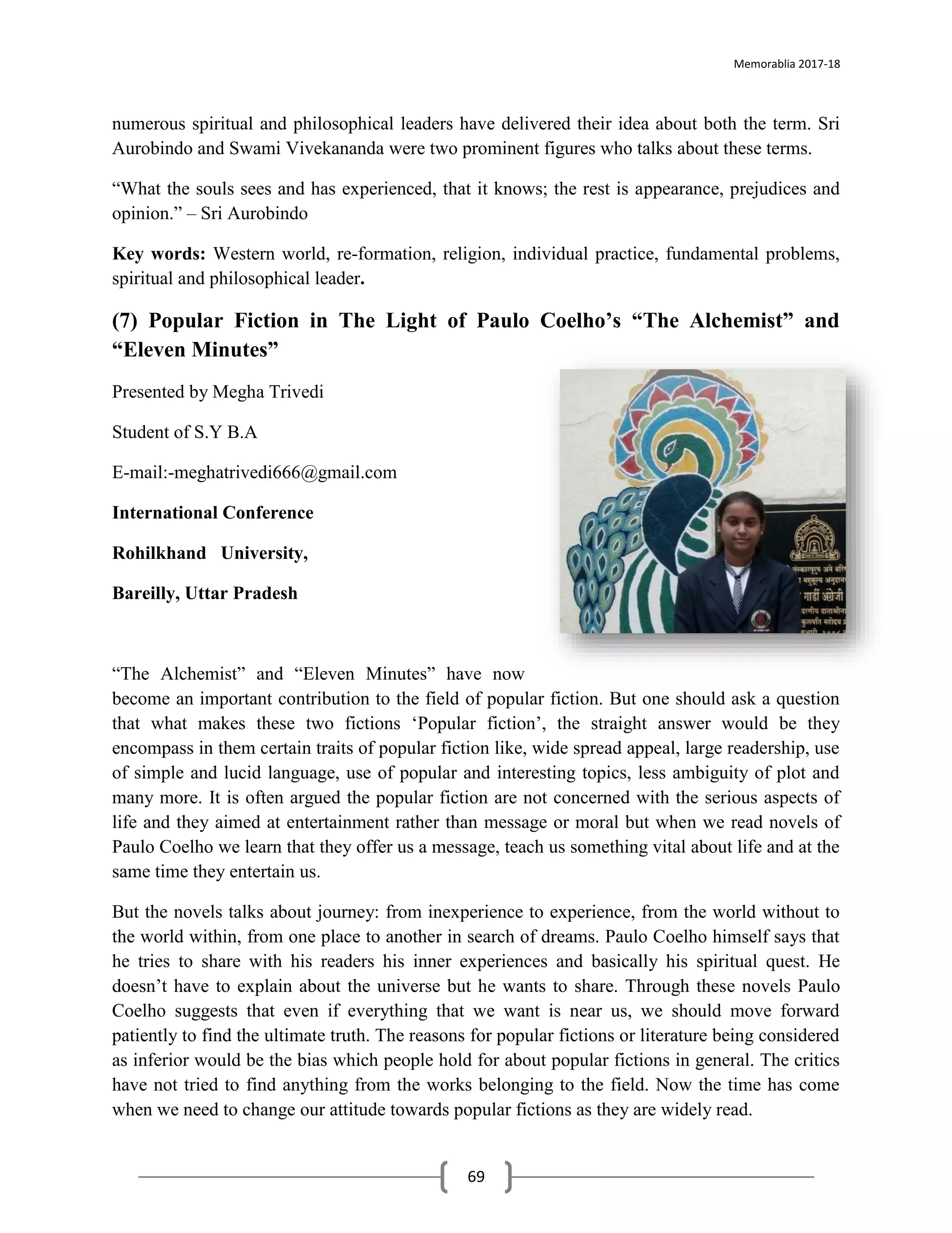 Memorablia 2017-18
69
numerous spiritual and philosophical leaders have delivered their idea about both the term. Sri
Aurobindo and Swami Vivekananda were two prominent figures who talks about these terms.
“What the souls sees and has experienced, that it knows; the rest is appearance, prejudices and
opinion.” – Sri Aurobindo
Key words: Western world, re-formation, religion, individual practice, fundamental problems,
spiritual and philosophical leader.
(7) Popular Fiction in The Light of Paulo Coelho’s “The Alchemist” and
“Eleven Minutes”
Presented by Megha Trivedi
Student of S.Y B.A
E-mail:-meghatrivedi666@gmail.com
International Conference
Rohilkhand University,
Bareilly, Uttar Pradesh
“The Alchemist” and “Eleven Minutes” have now
become an important contribution to the field of popular fiction. But one should ask a question
that what makes these two fictions ‘Popular fiction’, the straight answer would be they
encompass in them certain traits of popular fiction like, wide spread appeal, large readership, use
of simple and lucid language, use of popular and interesting topics, less ambiguity of plot and
many more. It is often argued the popular fiction are not concerned with the serious aspects of
life and they aimed at entertainment rather than message or moral but when we read novels of
Paulo Coelho we learn that they offer us a message, teach us something vital about life and at the
same time they entertain us.
But the novels talks about journey: from inexperience to experience, from the world without to
the world within, from one place to another in search of dreams. Paulo Coelho himself says that
he tries to share with his readers his inner experiences and basically his spiritual quest. He
doesn’t have to explain about the universe but he wants to share. Through these novels Paulo
Coelho suggests that even if everything that we want is near us, we should move forward
patiently to find the ultimate truth. The reasons for popular fictions or literature being considered
as inferior would be the bias which people hold for about popular fictions in general. The critics
have not tried to find anything from the works belonging to the field. Now the time has come
when we need to change our attitude towards popular fictions as they are widely read.
 