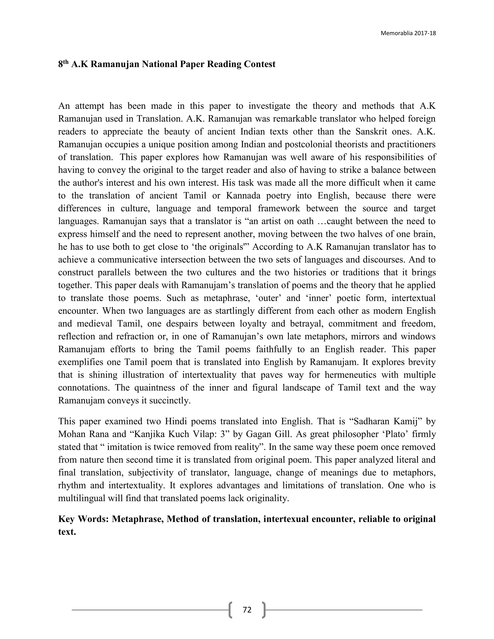 Memorablia 2017-18
72
8th A.K Ramanujan National Paper Reading Contest
An attempt has been made in this paper to investigate the theory and methods that A.K
Ramanujan used in Translation. A.K. Ramanujan was remarkable translator who helped foreign
readers to appreciate the beauty of ancient Indian texts other than the Sanskrit ones. A.K.
Ramanujan occupies a unique position among Indian and postcolonial theorists and practitioners
of translation. This paper explores how Ramanujan was well aware of his responsibilities of
having to convey the original to the target reader and also of having to strike a balance between
the author's interest and his own interest. His task was made all the more difficult when it came
to the translation of ancient Tamil or Kannada poetry into English, because there were
differences in culture, language and temporal framework between the source and target
languages. Ramanujan says that a translator is “an artist on oath …caught between the need to
express himself and the need to represent another, moving between the two halves of one brain,
he has to use both to get close to ‘the originals'” According to A.K Ramanujan translator has to
achieve a communicative intersection between the two sets of languages and discourses. And to
construct parallels between the two cultures and the two histories or traditions that it brings
together. This paper deals with Ramanujam’s translation of poems and the theory that he applied
to translate those poems. Such as metaphrase, ‘outer’ and ‘inner’ poetic form, intertextual
encounter. When two languages are as startlingly different from each other as modern English
and medieval Tamil, one despairs between loyalty and betrayal, commitment and freedom,
reflection and refraction or, in one of Ramanujan’s own late metaphors, mirrors and windows
Ramanujam efforts to bring the Tamil poems faithfully to an English reader. This paper
exemplifies one Tamil poem that is translated into English by Ramanujam. It explores brevity
that is shining illustration of intertextuality that paves way for hermeneutics with multiple
connotations. The quaintness of the inner and figural landscape of Tamil text and the way
Ramanujam conveys it succinctly.
This paper examined two Hindi poems translated into English. That is “Sadharan Kamij” by
Mohan Rana and “Kanjika Kuch Vilap: 3” by Gagan Gill. As great philosopher ‘Plato’ firmly
stated that “ imitation is twice removed from reality”. In the same way these poem once removed
from nature then second time it is translated from original poem. This paper analyzed literal and
final translation, subjectivity of translator, language, change of meanings due to metaphors,
rhythm and intertextuality. It explores advantages and limitations of translation. One who is
multilingual will find that translated poems lack originality.
Key Words: Metaphrase, Method of translation, intertexual encounter, reliable to original
text.
 