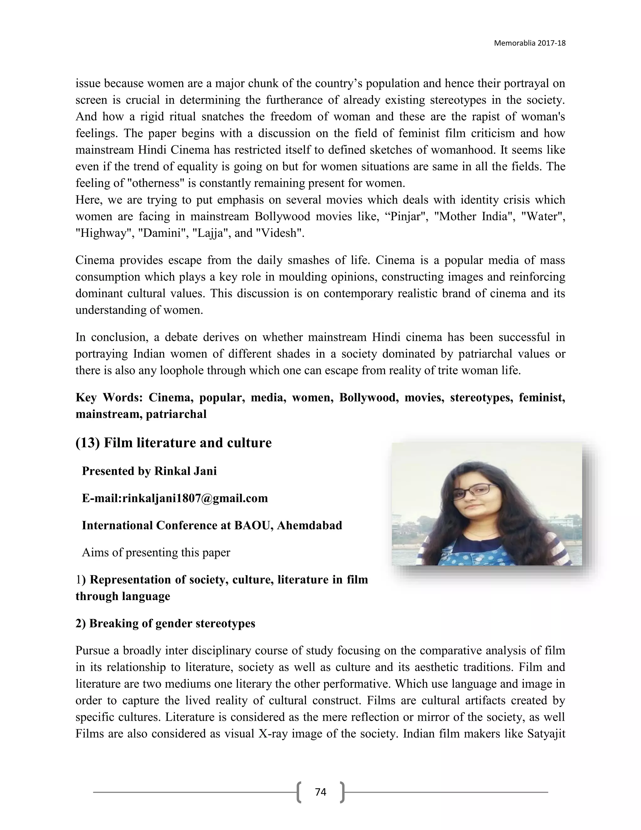 Memorablia 2017-18
74
issue because women are a major chunk of the country’s population and hence their portrayal on
screen is crucial in determining the furtherance of already existing stereotypes in the society.
And how a rigid ritual snatches the freedom of woman and these are the rapist of woman's
feelings. The paper begins with a discussion on the field of feminist film criticism and how
mainstream Hindi Cinema has restricted itself to defined sketches of womanhood. It seems like
even if the trend of equality is going on but for women situations are same in all the fields. The
feeling of "otherness" is constantly remaining present for women.
Here, we are trying to put emphasis on several movies which deals with identity crisis which
women are facing in mainstream Bollywood movies like, “Pinjar", "Mother India", "Water",
"Highway", "Damini", "Lajja", and "Videsh".
Cinema provides escape from the daily smashes of life. Cinema is a popular media of mass
consumption which plays a key role in moulding opinions, constructing images and reinforcing
dominant cultural values. This discussion is on contemporary realistic brand of cinema and its
understanding of women.
In conclusion, a debate derives on whether mainstream Hindi cinema has been successful in
portraying Indian women of different shades in a society dominated by patriarchal values or
there is also any loophole through which one can escape from reality of trite woman life.
Key Words: Cinema, popular, media, women, Bollywood, movies, stereotypes, feminist,
mainstream, patriarchal
(13) Film literature and culture
Presented by Rinkal Jani
E-mail:rinkaljani1807@gmail.com
International Conference at BAOU, Ahemdabad
Aims of presenting this paper
1) Representation of society, culture, literature in film
through language
2) Breaking of gender stereotypes
Pursue a broadly inter disciplinary course of study focusing on the comparative analysis of film
in its relationship to literature, society as well as culture and its aesthetic traditions. Film and
literature are two mediums one literary the other performative. Which use language and image in
order to capture the lived reality of cultural construct. Films are cultural artifacts created by
specific cultures. Literature is considered as the mere reflection or mirror of the society, as well
Films are also considered as visual X-ray image of the society. Indian film makers like Satyajit
 
