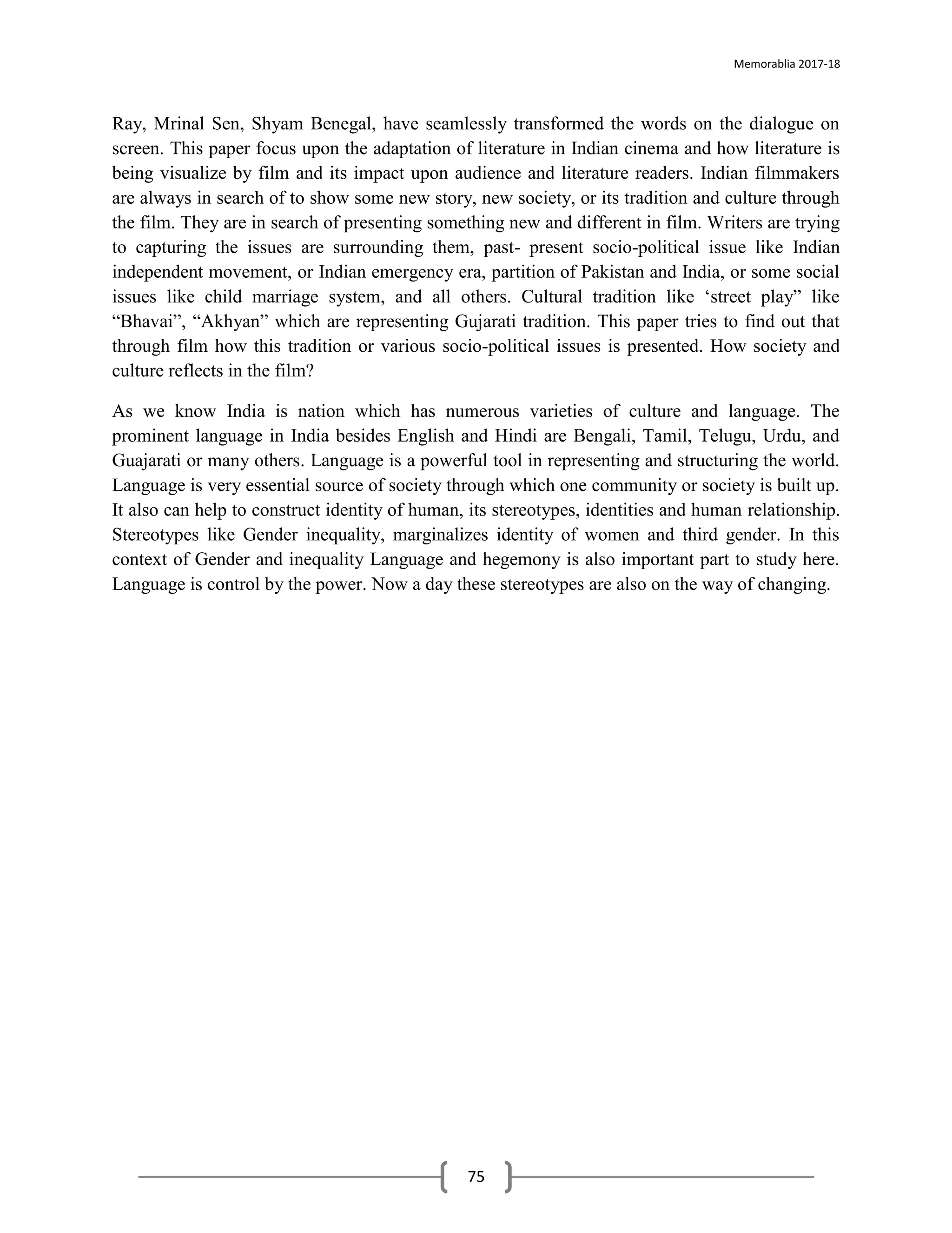 Memorablia 2017-18
75
Ray, Mrinal Sen, Shyam Benegal, have seamlessly transformed the words on the dialogue on
screen. This paper focus upon the adaptation of literature in Indian cinema and how literature is
being visualize by film and its impact upon audience and literature readers. Indian filmmakers
are always in search of to show some new story, new society, or its tradition and culture through
the film. They are in search of presenting something new and different in film. Writers are trying
to capturing the issues are surrounding them, past- present socio-political issue like Indian
independent movement, or Indian emergency era, partition of Pakistan and India, or some social
issues like child marriage system, and all others. Cultural tradition like ‘street play” like
“Bhavai”, “Akhyan” which are representing Gujarati tradition. This paper tries to find out that
through film how this tradition or various socio-political issues is presented. How society and
culture reflects in the film?
As we know India is nation which has numerous varieties of culture and language. The
prominent language in India besides English and Hindi are Bengali, Tamil, Telugu, Urdu, and
Guajarati or many others. Language is a powerful tool in representing and structuring the world.
Language is very essential source of society through which one community or society is built up.
It also can help to construct identity of human, its stereotypes, identities and human relationship.
Stereotypes like Gender inequality, marginalizes identity of women and third gender. In this
context of Gender and inequality Language and hegemony is also important part to study here.
Language is control by the power. Now a day these stereotypes are also on the way of changing.
 