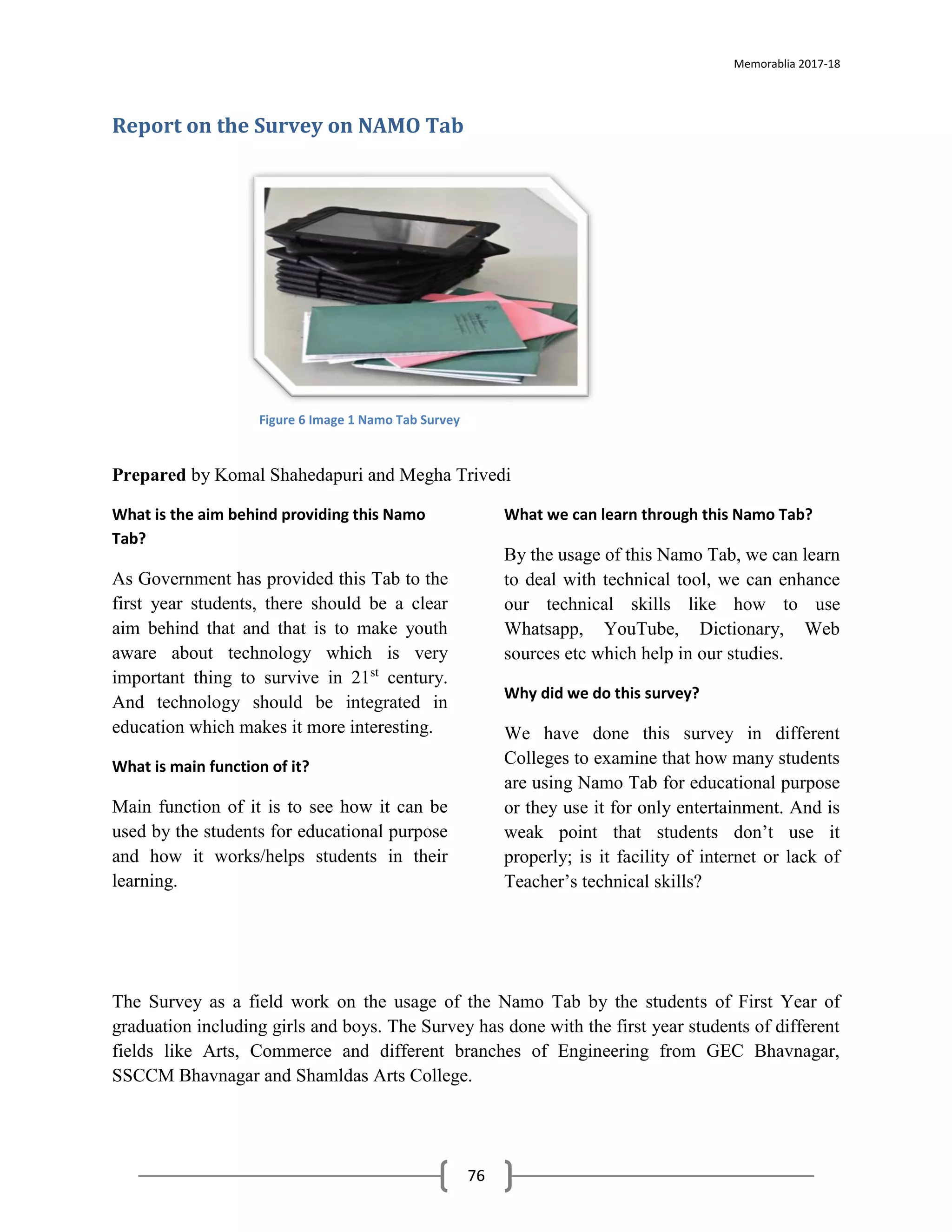 Memorablia 2017-18
76
Report on the Survey on NAMO Tab
Prepared by Komal Shahedapuri and Megha Trivedi
What is the aim behind providing this Namo
Tab?
As Government has provided this Tab to the
first year students, there should be a clear
aim behind that and that is to make youth
aware about technology which is very
important thing to survive in 21st
century.
And technology should be integrated in
education which makes it more interesting.
What is main function of it?
Main function of it is to see how it can be
used by the students for educational purpose
and how it works/helps students in their
learning.
What we can learn through this Namo Tab?
By the usage of this Namo Tab, we can learn
to deal with technical tool, we can enhance
our technical skills like how to use
Whatsapp, YouTube, Dictionary, Web
sources etc which help in our studies.
Why did we do this survey?
We have done this survey in different
Colleges to examine that how many students
are using Namo Tab for educational purpose
or they use it for only entertainment. And is
weak point that students don’t use it
properly; is it facility of internet or lack of
Teacher’s technical skills?
The Survey as a field work on the usage of the Namo Tab by the students of First Year of
graduation including girls and boys. The Survey has done with the first year students of different
fields like Arts, Commerce and different branches of Engineering from GEC Bhavnagar,
SSCCM Bhavnagar and Shamldas Arts College.
Figure 6 Image 1 Namo Tab Survey
 
