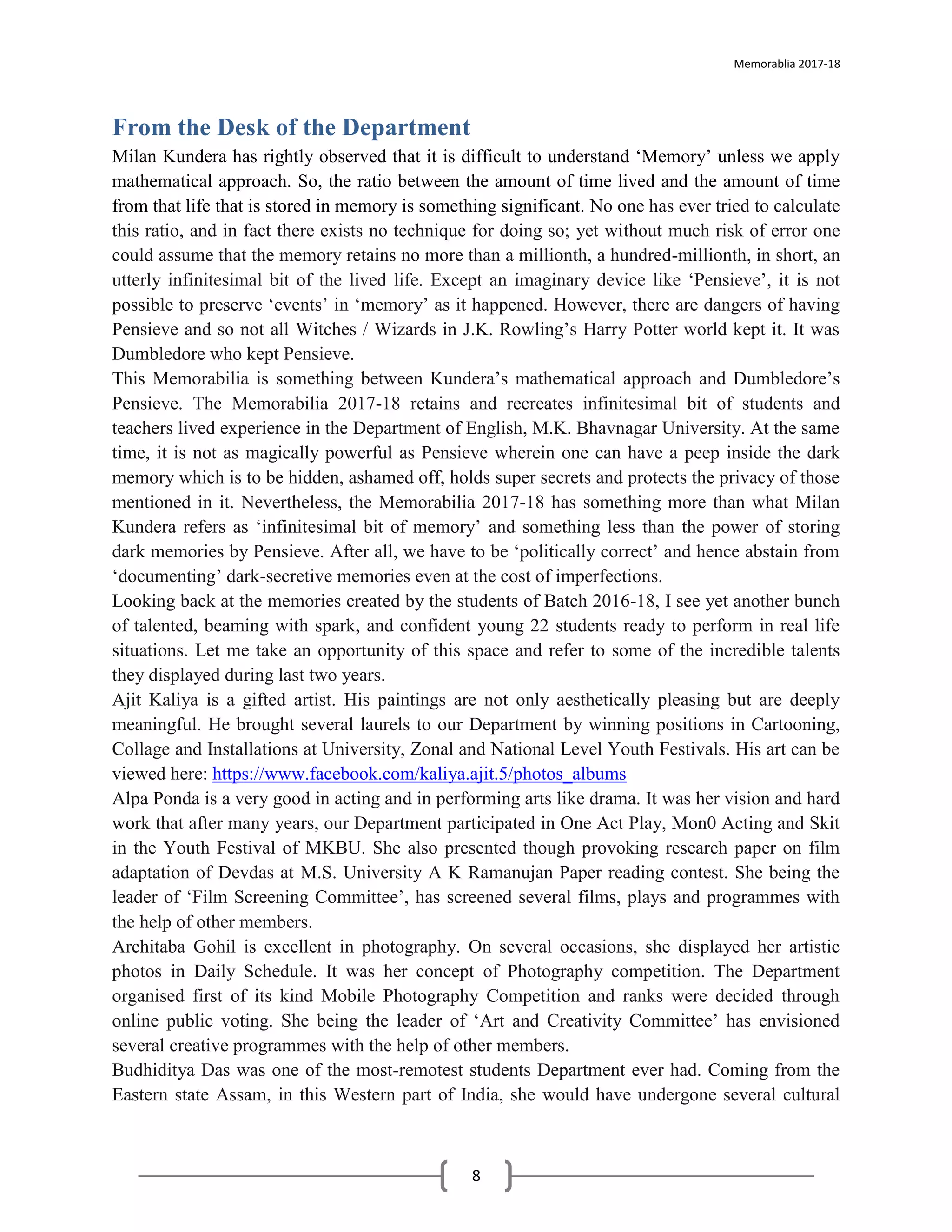 Memorablia 2017-18
8
From the Desk of the Department
Milan Kundera has rightly observed that it is difficult to understand ‘Memory’ unless we apply
mathematical approach. So, the ratio between the amount of time lived and the amount of time
from that life that is stored in memory is something significant. No one has ever tried to calculate
this ratio, and in fact there exists no technique for doing so; yet without much risk of error one
could assume that the memory retains no more than a millionth, a hundred-millionth, in short, an
utterly infinitesimal bit of the lived life. Except an imaginary device like ‘Pensieve’, it is not
possible to preserve ‘events’ in ‘memory’ as it happened. However, there are dangers of having
Pensieve and so not all Witches / Wizards in J.K. Rowling’s Harry Potter world kept it. It was
Dumbledore who kept Pensieve.
This Memorabilia is something between Kundera’s mathematical approach and Dumbledore’s
Pensieve. The Memorabilia 2017-18 retains and recreates infinitesimal bit of students and
teachers lived experience in the Department of English, M.K. Bhavnagar University. At the same
time, it is not as magically powerful as Pensieve wherein one can have a peep inside the dark
memory which is to be hidden, ashamed off, holds super secrets and protects the privacy of those
mentioned in it. Nevertheless, the Memorabilia 2017-18 has something more than what Milan
Kundera refers as ‘infinitesimal bit of memory’ and something less than the power of storing
dark memories by Pensieve. After all, we have to be ‘politically correct’ and hence abstain from
‘documenting’ dark-secretive memories even at the cost of imperfections.
Looking back at the memories created by the students of Batch 2016-18, I see yet another bunch
of talented, beaming with spark, and confident young 22 students ready to perform in real life
situations. Let me take an opportunity of this space and refer to some of the incredible talents
they displayed during last two years.
Ajit Kaliya is a gifted artist. His paintings are not only aesthetically pleasing but are deeply
meaningful. He brought several laurels to our Department by winning positions in Cartooning,
Collage and Installations at University, Zonal and National Level Youth Festivals. His art can be
viewed here: https://www.facebook.com/kaliya.ajit.5/photos_albums
Alpa Ponda is a very good in acting and in performing arts like drama. It was her vision and hard
work that after many years, our Department participated in One Act Play, Mon0 Acting and Skit
in the Youth Festival of MKBU. She also presented though provoking research paper on film
adaptation of Devdas at M.S. University A K Ramanujan Paper reading contest. She being the
leader of ‘Film Screening Committee’, has screened several films, plays and programmes with
the help of other members.
Architaba Gohil is excellent in photography. On several occasions, she displayed her artistic
photos in Daily Schedule. It was her concept of Photography competition. The Department
organised first of its kind Mobile Photography Competition and ranks were decided through
online public voting. She being the leader of ‘Art and Creativity Committee’ has envisioned
several creative programmes with the help of other members.
Budhiditya Das was one of the most-remotest students Department ever had. Coming from the
Eastern state Assam, in this Western part of India, she would have undergone several cultural
 